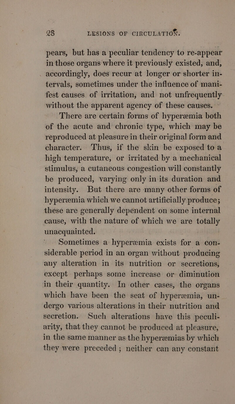 pears, but has a peculiar tendency to re-appear in those organs where it previously existed, and, accordingly, does recur at longer or shorter in- tervals, sometimes under the influence of mani- fest causes of irritation, and not unfrequently without the apparent agency of these causes. — There are certain forms of hyperzemia both of the acute and chronic type, which may be reproduced at pleasure in their original form and character. Thus, if the skin be exposed to a high temperature, or irritated by a mechanical stimulus, a cutaneous congestion will constantly be produced, varying only in its duration and intensity. But there are many other forms of hyperemia which we cannot artificially produce; these are generally dependent on some internal cause, with the nature of which we are totally unacquainted. | Sometimes a hyperemia exists for a con- siderable period in an organ without producing any alteration in its nutrition or secretions, except perhaps some increase or diminution in their quantity. In other cases, the organs which have been the seat of hyperzemia, un- dergo various alterations in their nutrition and secretion. Such alterations have this peculi- arity, that they cannot be produced at pleasure, in the same manner as the hyperemias by which they were preceded ; neither can any constant