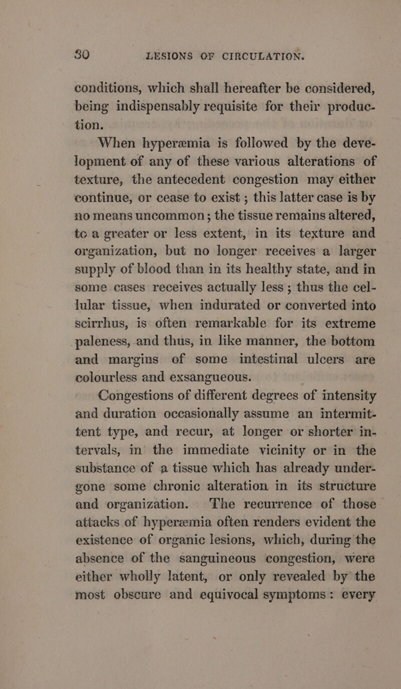 conditions, which shall hereafter be considered, being indispensably requisite for their produc- tion. When hyperemia is followed by the deve- Jopment of any of these various alterations of texture, the antecedent congestion may either continue, or cease to exist ; this latter case is by no means uncommon; the tissue remains altered, to a greater or less extent, in its texture and organization, but no longer receives a larger supply of blood than in its healthy state, and in some cases receives actually less ; thus the cel- lular tissue, when indurated or converted into scirrhus, is often remarkable for its extreme paleness, and thus, in like manner, the bottom and margins of some intestinal ulcers are colourless and exsangueous. Congestions of different degrees of intensity and duration occasionally assume an intermit- tent type, and recur, at longer or shorter in- tervals, in’ the immediate vicinity or in the substance of a tissue which has already under- gone some chronic alteration in its structure and organization. The recurrence of those attacks of hyperemia often renders evident the existence of organic lesions, which, during the absence of the sanguineous congestion, were either wholly latent, or only revealed by the most obscure and equivocal symptoms: every