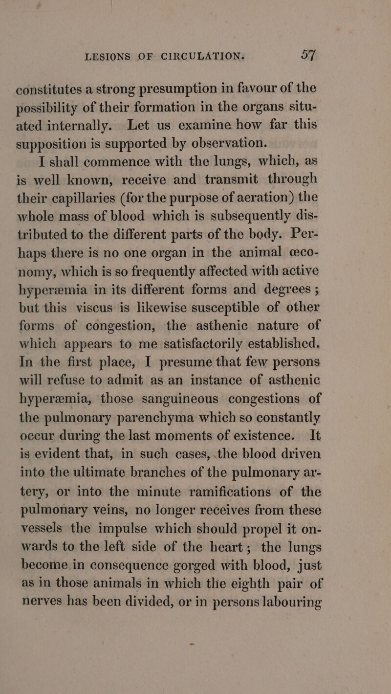 constitutes a strong presumption in favour of the possibility of their formation in the organs situ- ated internally. Let us examine how far this supposition is supported by observation. I shall commence with the lungs, which, as is well known, receive and transmit through their capillaries (for the purpose of aeration) the whole mass of blood which is subsequently dis- tributed to the different parts of the body. Per- haps there is no one organ in the animal cco- nomy, which is so frequently affected with active hyperemia in its different forms and degrees ; but this viscus is likewise susceptible of other forms of congestion, the asthenic nature of which appears to me satisfactorily established. In the first place, I presume that few persons will refuse to admit as an instance of asthenic hyperemia, those sanguineous congestions of the pulmonary parenchyma which so constantly occur during the last moments of existence. It is evident that, in such cases, .the blood driven into the ultimate branches of the pulmonary ar- tery, or into the minute ramifications of the pulmonary veins, no longer receives from these vessels the impulse which should propel it on- wards to the left side of the heart; the lungs become in consequence gorged with blood, just as in those animals in which the eighth pair of nerves has been divided, or in persons labouring