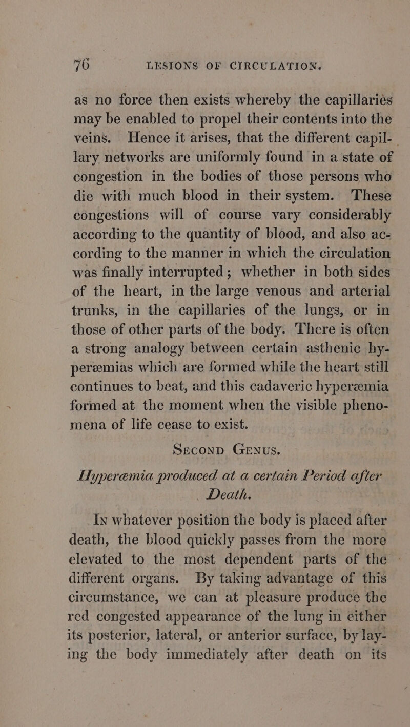 as no force then exists whereby the capillaries may be enabled to propel their contents into the veins. Hence it arises, that the different capil-_ lary networks are uniformly found in a state of congestion in the bodies of those persons who die with much blood in their system. These congestions will of course vary considerably according to the quantity of blood, and also ac- cording to the manner in which the circulation was finally interrupted; whether in both sides of the heart, in the large venous and arterial trunks, in the capillaries of the lungs, or in those of other parts of the body. There is often a strong analogy between certain asthenic hy- pereemias which are formed while the heart still continues to beat, and this cadaveric hyperzemia formed at the moment when the visible pheno- mena of life cease to exist. Seconp GENUS. Hyperemia produced at a certain Period after _ Death. | In whatever position the body is placed after death, the blood quickly passes from the more elevated to the most dependent parts of the different organs. By taking advantage of this circumstance, we can at pleasure produce the red congested appearance of the lung in either its posterior, lateral, or anterior surface, by lay- ing the body immediately after death on its