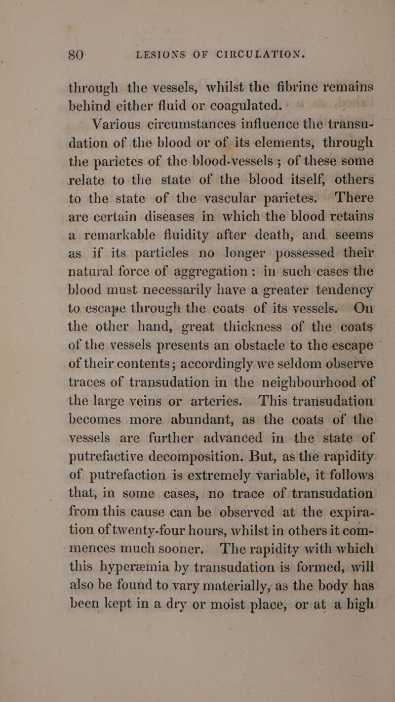 through the vessels, whilst the fibrine remains behind either fluid or coagulated. - Various circumstances influence the transu- dation of the blood or of its elements, through the parietes of the blood-vessels ; of these some relate to the state of the blood itself, others to the state of the vascular parietes. ‘There are certain diseases in which the blood retains a remarkable fluidity after death, and seems as if its particles no longer possessed their natural force of aggregation : in such cases the blood must necessarily have a greater tendency to escape through the coats of ifs vessels. On the other hand, great thickness of the coats of the vessels presents an obstacle to the escape © of their contents; accordingly we seldom observe traces of transudation in the neighbourhood of the large veins or arteries. This transudation becomes more abundant, as the coats of the vessels are further advanced in the state of putrefactive decomposition. But, as the rapidity of putrefaction is extremely variable, it follows that, in some cases, no trace of transudation from this cause can be observed at the expira- tion of twenty-four hours, whilst in others it com- mences much sooner, The rapidity with which this hyperzmia by transudation is formed, will also be found to vary materially, as the body has been kept in a dry or moist place, or at a high