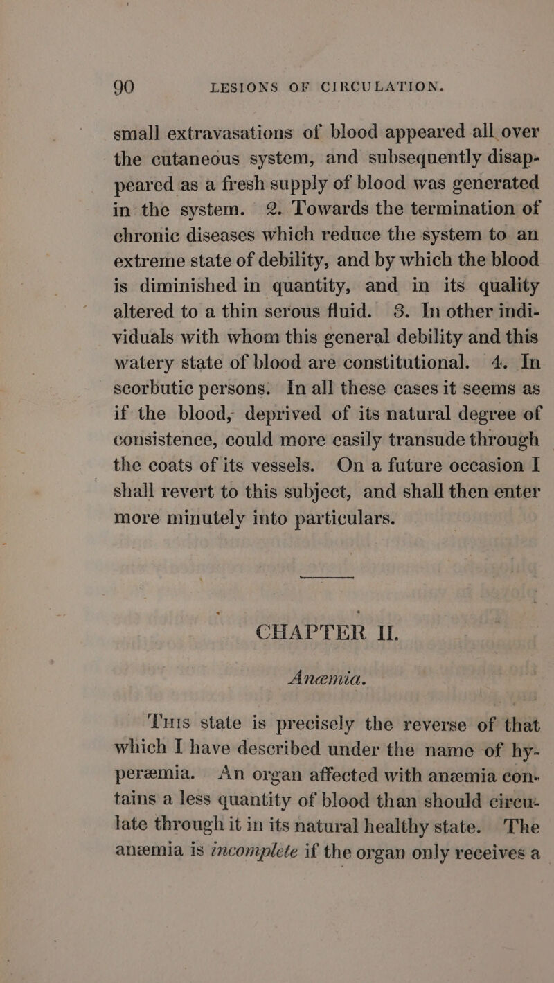 small extravasations of blood appeared ail over the cutaneous system, and subsequently disap- peared as a fresh supply of blood was generated in the system. 2. Towards the termination of chronic diseases which reduce the system to an extreme state of debility, and by which the blood is diminished in quantity, and in its quality altered to a thin serous fluid. 3. In other indi- viduals with whom this general debility and this watery state of blood are constitutional. 4. In _ scorbutic persons. In all these cases it seems as if the blood, deprived of its natural degree of consistence, could more easily transude through — the coats of its vessels. On a future occasion I shall revert to this subject, and shall then enter more minutely into particulars. ence eee CHAPTER II. Anemia. Tuts state is precisely the reverse of that which I have described under the name of hy- peremia. An organ affected with anemia con- tains a less quantity of blood than should cireu- late through it in its natural healthy state. The anemia is 7zcomplete if the organ only receives a