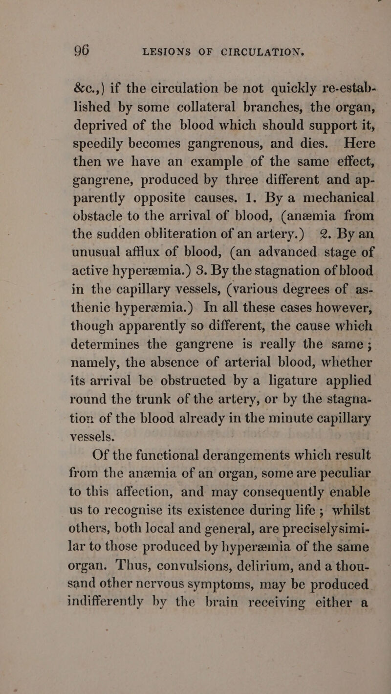 &amp;c.,) if the circulation be not quickly re-estab- lished by some collateral branches, the organ, deprived of the blood which should support it, speedily becomes gangrenous, and dies. Here then we have an example of the same effect, gangrene, produced by three different and ap- parently opposite causes. 1. By a mechanical obstacle to the arrival of blood, (anemia from the sudden obliteration of an artery.) 2. By an unusual afflux of blood, (an advanced stage of active hyperemia.) 3. By the stagnation of blood in the capillary vessels, (various degrees of as- thenic hyperemia.) In all these cases however, though apparently so different, the cause which determines the gangrene is really the same; namely, the absence of arterial blood, whether its arrival be obstructed by a ligature applied round the trunk of the artery, or by the stagna- tion of the blood already in the minute capillary vessels. | Of the functional derangements which result from the anemia of an organ, some are peculiar to this affection, and may consequently enable us to recognise its existence during life ; whilst others, both local and general, are precisely simi- lar to those produced by hyperemia of the same organ. Thus, convulsions, delirium, and a thou- sand other nervous symptoms, may be produced. indifferently by the brain receiving either a