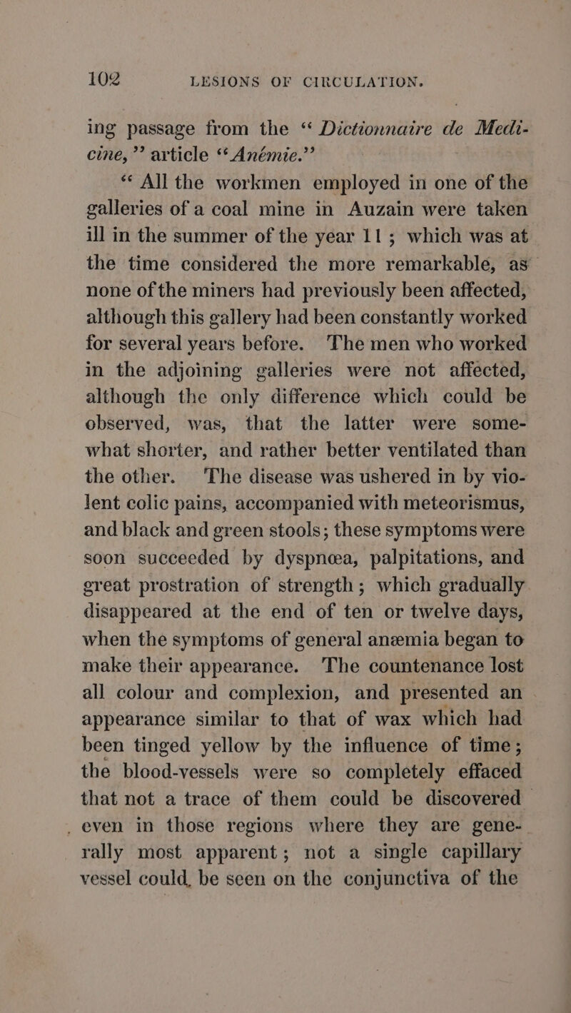 ing passage from the “ Dictionnaire de Medi- cine,’ article ‘* Anémie.’’ ** All the workmen employed in one of the galleries of a coal mine in Auzain were taken ill in the summer of the year 11; which was at the time considered the more remarkable, as none of the miners had previously been affected, although this gallery had been constantly worked for several years before. ‘The men who worked in the adjoining galleries were not affected, although the only difference which could be observed, was, that the latter were some- what shorter, and rather better ventilated than the other. The disease was ushered in by vio- lent colic pains, accompanied with meteorismus, and black and green stools; these symptoms were soon succeeded by dyspneea, palpitations, and great prostration of strength; which gradually disappeared at the end of ten or twelve days, when the symptoms of general anemia began to make their appearance. The countenance lost all colour and complexion, and presented an ~ appearance similar to that of wax which had been tinged yellow by the influence of time; the blood-vessels were so completely effaced that not a trace of them could be discovered © _ even in those regions where they are gene-. rally most apparent; not a single capillary vessel could, be seen on the conjunctiva of the