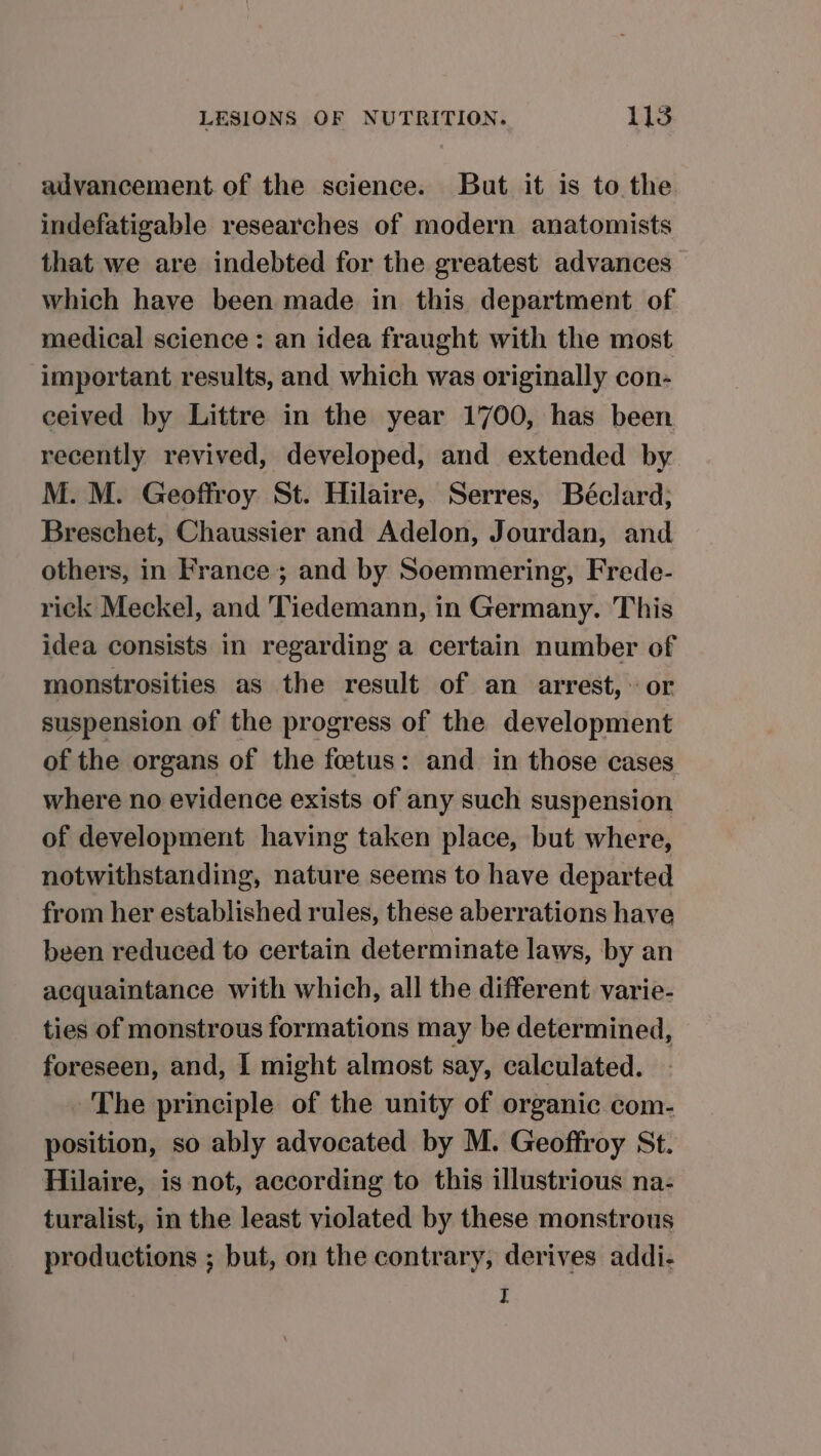 advancement of the science. But it is to the indefatigable researches of modern anatomists that we are indebted for the greatest advances which have been made in this department of medical science: an idea fraught with the most important results, and which was originally con- ceived by Littre in the year 1700, has been recently revived, developed, and extended by M. M. Geoffroy St. Hilaire, Serres, Béclard; Breschet, Chaussier and Adelon, Jourdan, and others, in France; and by Soemmering, Frede- rick Meckel, and Tiedemann, in Germany. This idea consists in regarding a certain number of monstrosities as the result of an arrest, or suspension of the progress of the development of the organs of the fetus: and in those cases where no evidence exists of any such suspension of development having taken place, but where, notwithstanding, nature seems to have departed from her established rules, these aberrations have been reduced to certain determinate laws, by an acquaintance with which, all the different varie- ties of monstrous formations may be determined, foreseen, and, I might almost say, calculated. . The principle of the unity of organic com- position, so ably advocated by M. Geoffroy St. Hilaire, is not, according to this illustrious na- turalist, in the least violated by these monstrous productions ; but, on the contrary, derives addi- I