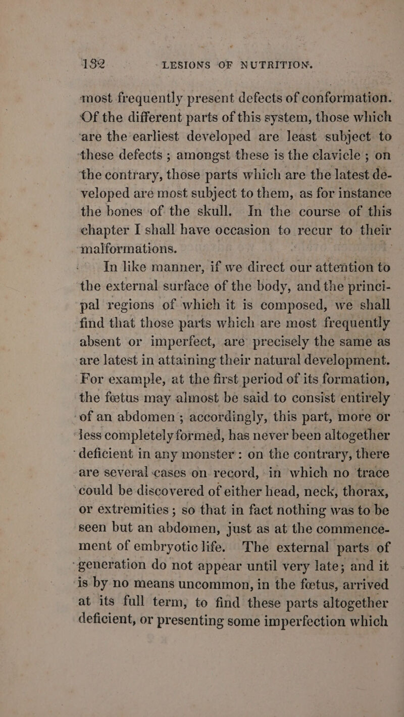 most frequently present defects of conformation. Of the different parts of this system, those which vare the earliest developed are least subject to these defects ; amongst these is the clavicle ; on the contrary, those parts which are the latest de- veloped are most subject to them, as for instance the bones of the skull. In the course of this chapter I shall have occasion to recur to their malformations. | LE In like manner, if we direct our attention to the external surface of the body, and the princi- pal regions of which it is composed, we shall find that those parts which are most frequently absent or imperfect, are precisely the same as are latest in attaining their natural development. For example, at the first period of its formation, the feetus may almost be said to consist entirely ‘of an abdomen ; accordingly, this part, more or ‘Jess completely formed, has never been altogether ‘deficient in any monster: on the contrary, there are several cases on record, in which no trace could be discovered of either head, neck, thorax, or extremities ; so that in fact nothing was to be seen but an abdomen, just as at the commence- ment of embryotic life. The external parts of ‘generation do not appear until very late; and it ‘is by no means uncommon, in the fetus, arrived at its full term, to find these parts altogether deficient, or presenting some imperfection which