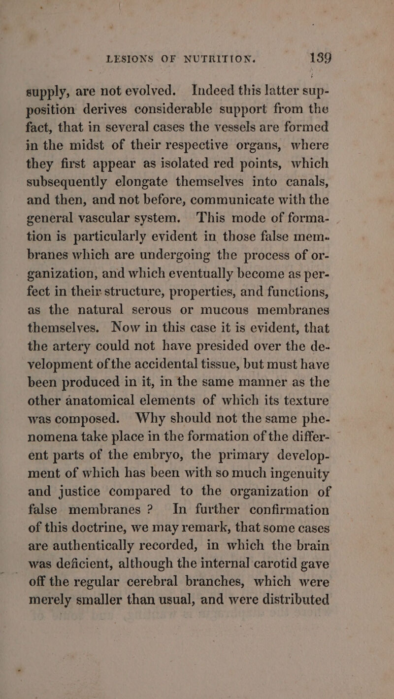 supply, are not evolved. Indeed this latter sup- position derives considerable support from the fact, that in several cases the vessels are formed in the midst of their respective organs, where they first appear as isolated red points, which subsequently elongate themselves into canals, and then, and not before, communicate with the general vascular system. This mode of forma- tion is particularly evident in those false mem. branes which are undergoing the process of or- - ganization, and which eventually become as per- fect in their structure, properties, and functions, as the natural serous or mucous membranes themselves. Now in this case it is evident, that the artery could not have presided over the de- velopment of the accidental tissue, but must have been produced in it, in the same manner as the other anatomical elements of which its texture was composed. Why should not the same phe- nomena take place in the formation of the differ- ent parts of the embryo, the primary develop- ment of which has been with so much ingenuity and justice compared to the organization of false membranes ? In further confirmation of this doctrine, we may remark, that some cases are authentically recorded, in which the brain was deficient, although the internal carotid gave - off the regular cerebral branches, which were merely smaller than usual, and were distributed