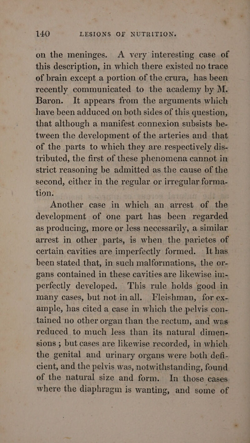 on the meninges. A very interesting case of this description, in which there existed no trace of brain except a portion of the crura, has been recently communicated to the academy by M. Baron. It appears from the arguments which have been adduced on both sides of this question, that although a manifest connexion subsists be- tween the development of the arteries and that of the parts to which they are respectively dis- tributed, the first of these phenomena cannot in strict reasoning be admitted as the cause of the second, either in the regular or irregular forma- tion. : Another case in which an arrest of the development of one part has been regarded as producing, more or less necessarily, a similar arrest in other parts, is when the parietes of certain cavities are imperfectly formed. — It has been stated that, in such malformations, the or- gans contained in these cavities are likewise im- perfectly developed. This rule holds good in many cases, but not in all. Fleishman, for ex- ample, has cited a case in which the pelvis con- tained ‘no other organ than the rectum, and was reduced to much less than its natural dimen- sions ; but cases are likewise recorded, in which the genital and urinary organs were both defi- cient, and the pelvis was, notwithstanding, found of the natural size and form. In those cases where the diaphragm is wanting, and some of