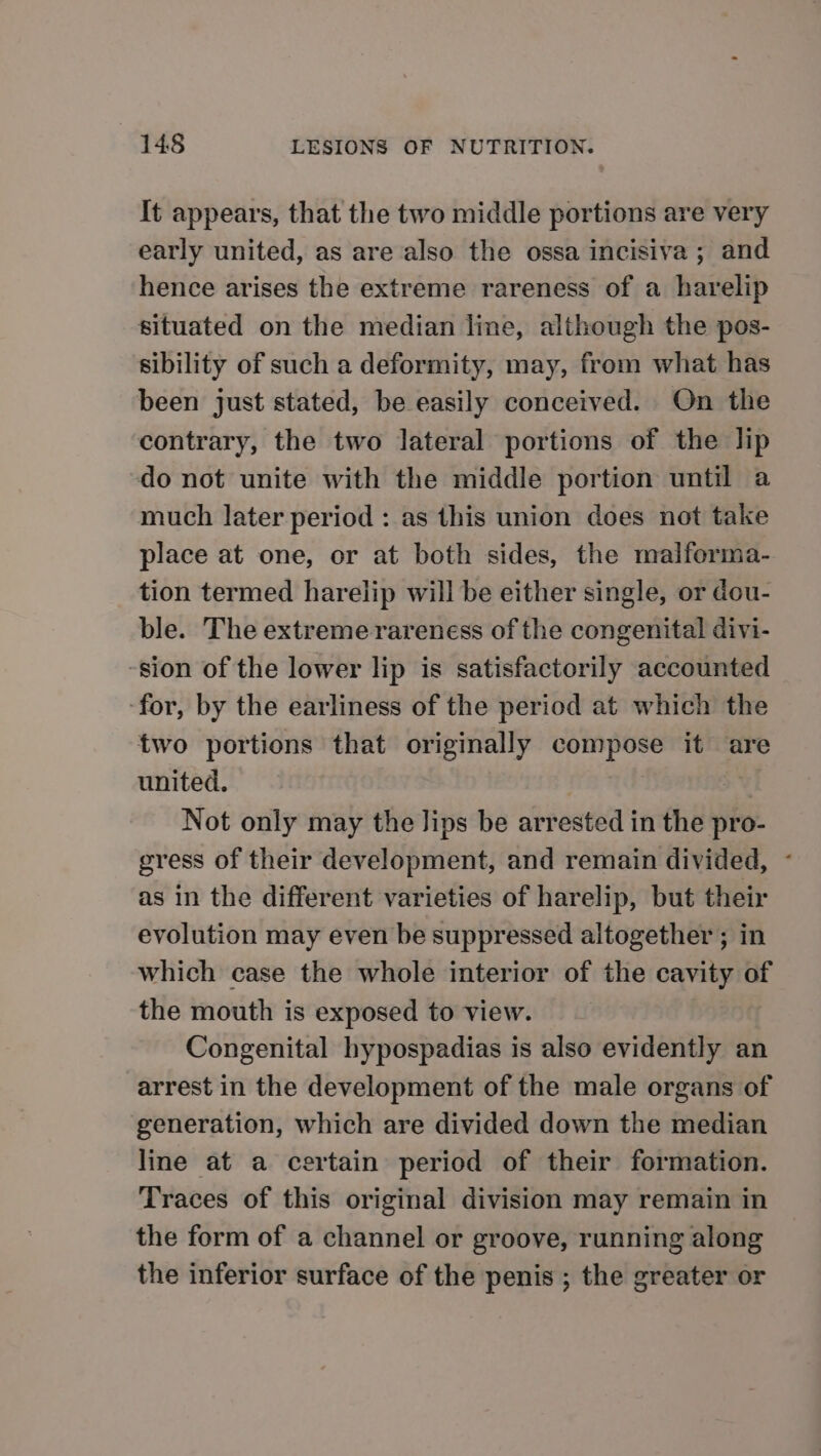 It appears, that the two middle portions are very early united, as are also the ossa incisiva ; and hence arises the extreme rareness of a harelip situated on the median line, although the pos- sibility of such a deformity, may, from what has been just stated, be easily conceived. On the contrary, the two lateral portions of the lip do not unite with the middle portion until a much later period : as this union does not take place at one, or at both sides, the malforma- tion termed harelip will be either single, or dou- ble. The extreme rareness of the congenital divi- -sion of the lower lip is satisfactorily accounted ‘for, by the earliness of the period at which the two portions that originally compose it are united. : | Not only may the Jips be arrested in the pro- gress of their development, and remain divided, ~ as in the different varieties of harelip, but their evolution may even be suppressed altogether ; in which case the whole interior of the cavity of the mouth is exposed to view. Congenital hypospadias is also evidently an arrest in the development of the male organs of generation, which are divided down the median line at a certain period of their formation. Traces of this original division may remain in the form of a channel or groove, running along the inferior surface of the penis ; the greater or