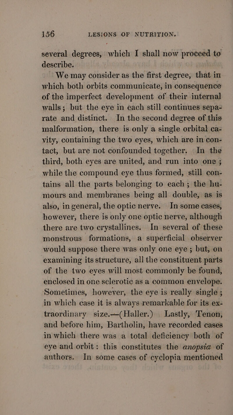 several degrees, which I shall now proceed to describe. We may consider as the first degree, that in which both orbits communicate, in consequence of the imperfect development of their internal walls; but the eye in each still continues sepa- rate and distinct. In the second degree of this malformation, there is only a single orbital ca- vity, containing the two eyes, which are in con- tact, but are not confounded together. In the third, both eyes are united, and run into one ; while the compound eye thus formed, still con- tains all the parts belonging to each; the hu- mours and membranes being all double, as is also, in general, the optic nerve. In some cases, however, there is only one optic nerve, although there are two crystallines. In several of these monstrous formations, a superficial observer would suppose there was only one eye ; but, on examining its structure, all the constituent parts of the two eyes will most commonly be found, enclosed in one sclerotic as a common envelope. Sometimes, however, the eye is really single ; in which case it is always remarkable for its ex- traordinary size.—(Haller.) Lastly, Tenon, and before him, Bartholin, have recorded cases in which there was a total deficiency both of eye and orbit: this constitutes the anopsia of authors. In some cases of cyclopia mentioned