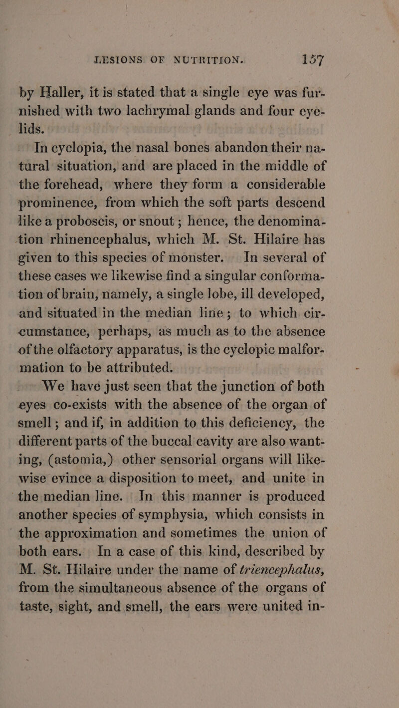 by Haller, it is stated that a single eye was fur- nished with two lachrymal glands and four eye- lids. | In cyclopia, the nasal bones abandon their na- tural situation, and are placed in the middle of the forehead, where they form a considerable prominence, from which the soft parts descend like a proboscis, or snout ; hence, the denomina- tion rhinencephalus, which M. St. Hilaire has given to this species of monster. In several of these cases we likewise find a singular conforma- tion of brain, namely, a single lobe, ill developed, and situated in the median line; to which cir- cumstance, perhaps, as much as to the absence of the olfactory apparatus, is the cyclopic malfor- mation to be attributed. We have just seen that the junction of both eyes co-exists with the absence of the organ of smell; and if, in addition to this deficiency, the different parts of the buccal cavity are also want- ing, (astomia,) other sensorial organs will like- wise evince a disposition to meet, and unite in the median line. In this manner is produced another species of symphysia, which consists in the approximation and sometimes the union of both ears. In a case of this kind, described by M. St. Hilaire under the name of triencephalus, from the simultaneous absence of the organs of taste, sight, and smell, the ears were united in-