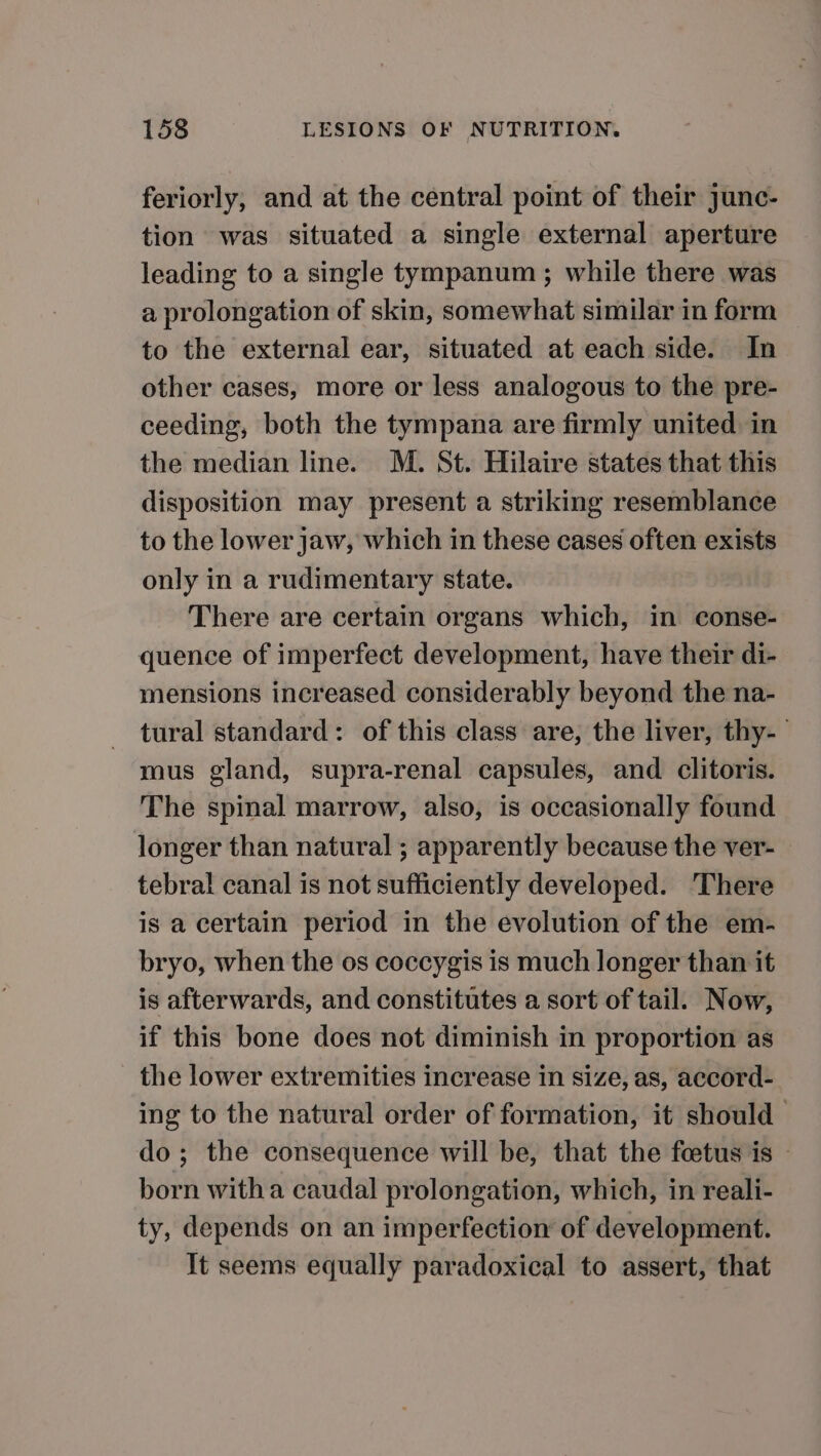 feriorly, and at the central point of their junc- tion was situated a single external aperture leading to a single tympanum ; while there was a prolongation of skin, somewhat similar in form to the external ear, situated at each side. In other cases, more or less analogous to the pre- ceeding, both the tympana are firmly united in the median line. M. St. Hilaire states that this disposition may present a striking resemblance to the lower jaw, which in these cases often exists only in a rudimentary state. There are certain organs which, in conse- quence of imperfect development, have their di- mensions increased considerably beyond the na- tural standard: of this class are, the liver, thy-— mus gland, supra-renal capsules, and clitoris. The spinal marrow, also, is occasionally found longer than natural ; apparently because the ver- — tebral canal is not sufficiently developed. There is a certain period in the evolution of the em- bryo, when the os coccygis is much longer than it is afterwards, and constitutes a sort of tail. Now, if this bone does not diminish in proportion as the lower extremities increase in size, as, accord- ing to the natural order of formation, it should do; the consequence will be, that the feetus is — born witha caudal prolongation, which, in reali- ty, depends on an imperfection of development. It seems equally paradoxical to assert, that