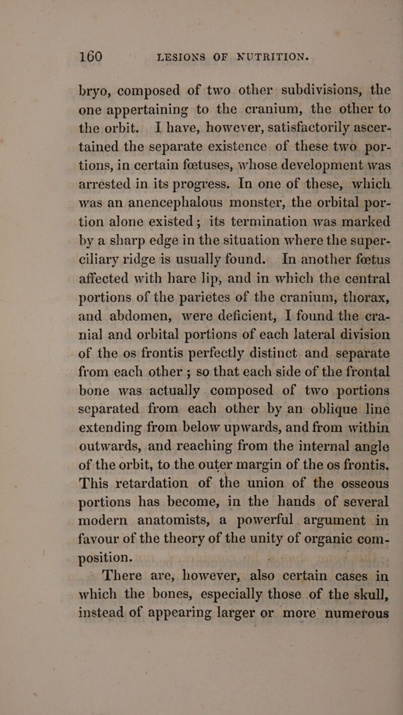 bryo, composed of two other subdivisions, the one appertaining to the cranium, the other to the orbit. I have, however, satisfactorily ascer- tained the separate existence of these two por- tions, in certain foetuses, whose development was arrested in its progress. In one of these, which was an anencephalous monster, the orbital por- tion alone existed; its termination was marked by a sharp edge in the situation where the super- ciliary ridge is usually found. In another feetus affected with hare lip, and in which the central portions of the parietes of the cranium, thorax, and abdomen, were deficient, I found the cra- nial and orbital portions of each lateral division of the os frontis perfectly distinct and separate from each other ; so that each side of the frontal bone was actually composed of two portions separated from each other by an oblique line extending from below upwards, and from within outwards, and reaching from the internal angle of the orbit, to the outer margin of the os frontis. This retardation of the union of the osseous portions has become, in the hands of several modern anatomists, a powerful argument in favour of the theory of the unity of organic com- position. . : - There are, however, also certain cases in which the bones, especially those of the skull, instead of appearing larger or more numerous