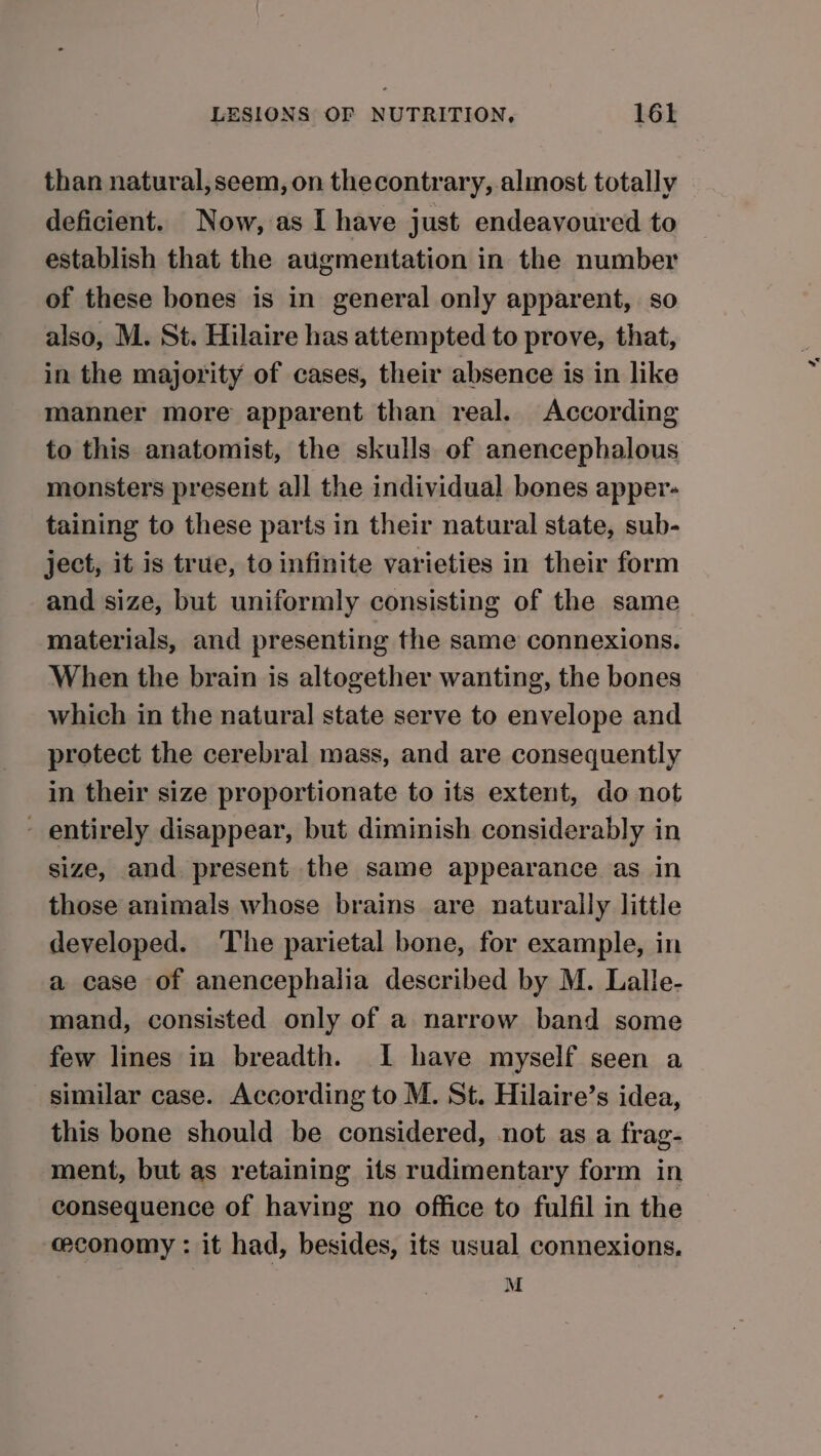 than natural, seem, on thecontrary, almost totally deficient. Now, as I have just endeavoured to establish that the augmentation in the number of these bones is in general only apparent, so also, M. St. Hilaire has attempted to prove, that, in the majority of cases, their absence is in like manner more apparent than real. According to this anatomist, the skulls of anencephalous monsters present all the individual bones apper- taining to these parts in their natural state, sub- ject, it is true, to infinite varieties in their form and size, but uniformly consisting of the same materials, and presenting the same connexions. When the brain is altogether wanting, the bones which in the natural state serve to envelope and protect the cerebral mass, and are consequently in their size proportionate to its extent, do not - entirely disappear, but diminish considerably in size, and present the same appearance as in those animals whose brains are naturally little developed. The parietal bone, for example, in a case of anencephalia described by M. Lalle- mand, consisted only of a narrow band some few lines in breadth. I have myself seen a similar case. According to M. St. Hilaire’s idea, this bone should be considered, not as a frag- ment, but as retaining its rudimentary form in consequence of having no office to fulfil in the economy : it had, besides, its usual connexions. M