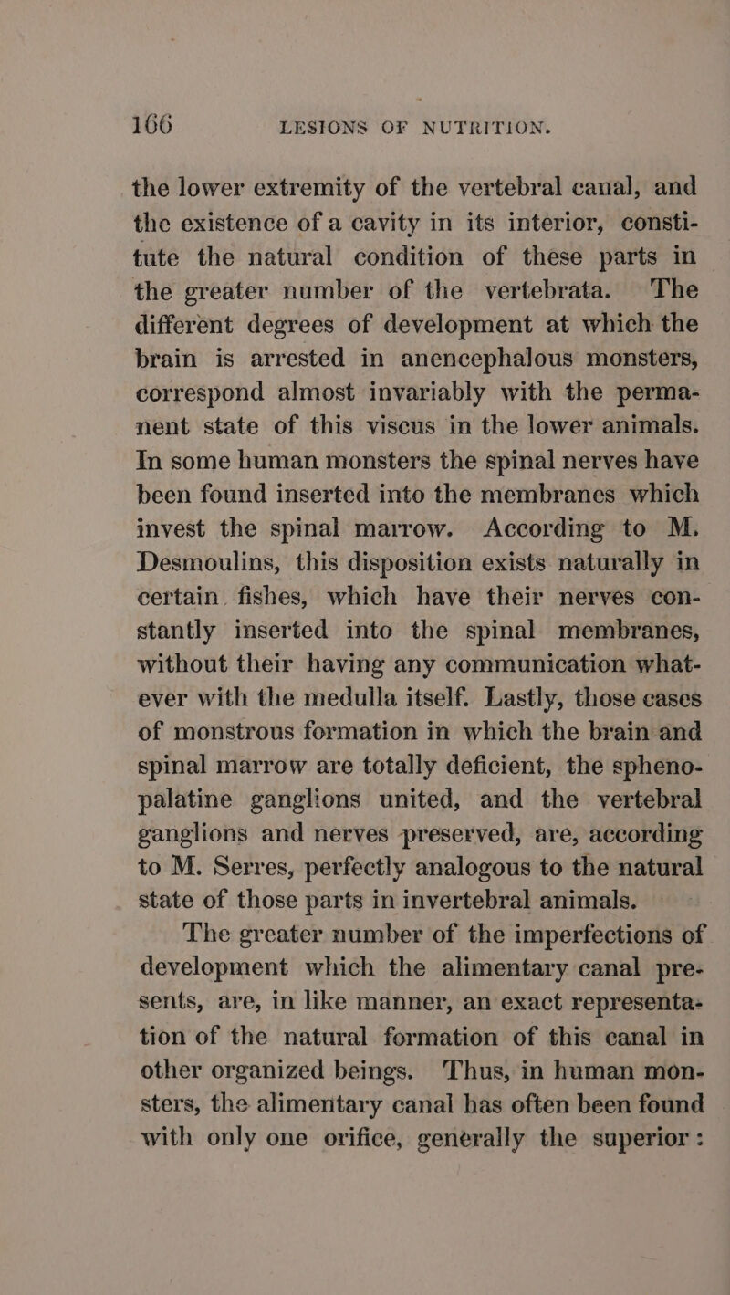 the lower extremity of the vertebral canal, and the existence of a cavity in its interior, consti- tute the natural condition of these parts in the greater number of the vertebrata. The different degrees of development at which the brain is arrested in anencephalous monsters, correspond almost invariably with the perma- nent state of this viscus in the lower animals. In some human monsters the spinal nerves have been found inserted into the membranes which invest the spinal marrow. According to M. Desmoulins, this disposition exists naturally in certain fishes, which have their nerves con- stantly inserted into the spinal membranes, without their having any communication what- ever with the medulla itself. Lastly, those cases of monstrous formation in which the brain and spinal marrow are totally deficient, the spheno- palatine ganglions united, and the vertebral ganglions and nerves preserved, are, according to M. Serres, perfectly analogous to the natural state of those parts in invertebral animals. The greater number of the imperfections of development which the alimentary canal pre- sents, are, in like manner, an exact representa- tion of the natural formation of this canal in other organized beings. Thus, in human mon- sters, the alimentary canal has often been found with only one orifice, generally the superior :