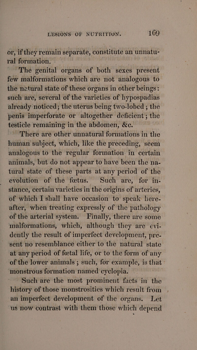 or, if they remain separate, constitute an unnatu- ral formation. “The genital organs of both sexes nasty few malformations which are not analogous to the natural state of these organs in other beings: such are, several of the varieties of hypospadias already noticed; the uterus being two-lobed ; the penis imperforate or altogether deficient ; the yi remaining in the abdomen, &amp;c. - There are other unnatural formations in the human subject, which, like the preceding, seem analogous to the regular formation in certain animals, but do not appear to have been the na- tural state of these parts at any period of the evolution of the fetus. Such are, for in- stance, certain varieties in the origins of arteries, of which I shall have occasion to speak here- after, when treating expressly of the pathology of the arterial system. Finally, there are some malformations, which, although they are evi- dently the result of imperfect development, pre- sent no resemblance either to the natural state at any period of foetal life, or to the form of any of the lower animals ; such, for example, is that ‘monstrous formation named cyclopia. | Such are the most prominent facts in the history of those monstrosities which result from an imperfect development of the organs. Let “us now contrast with them those which depend