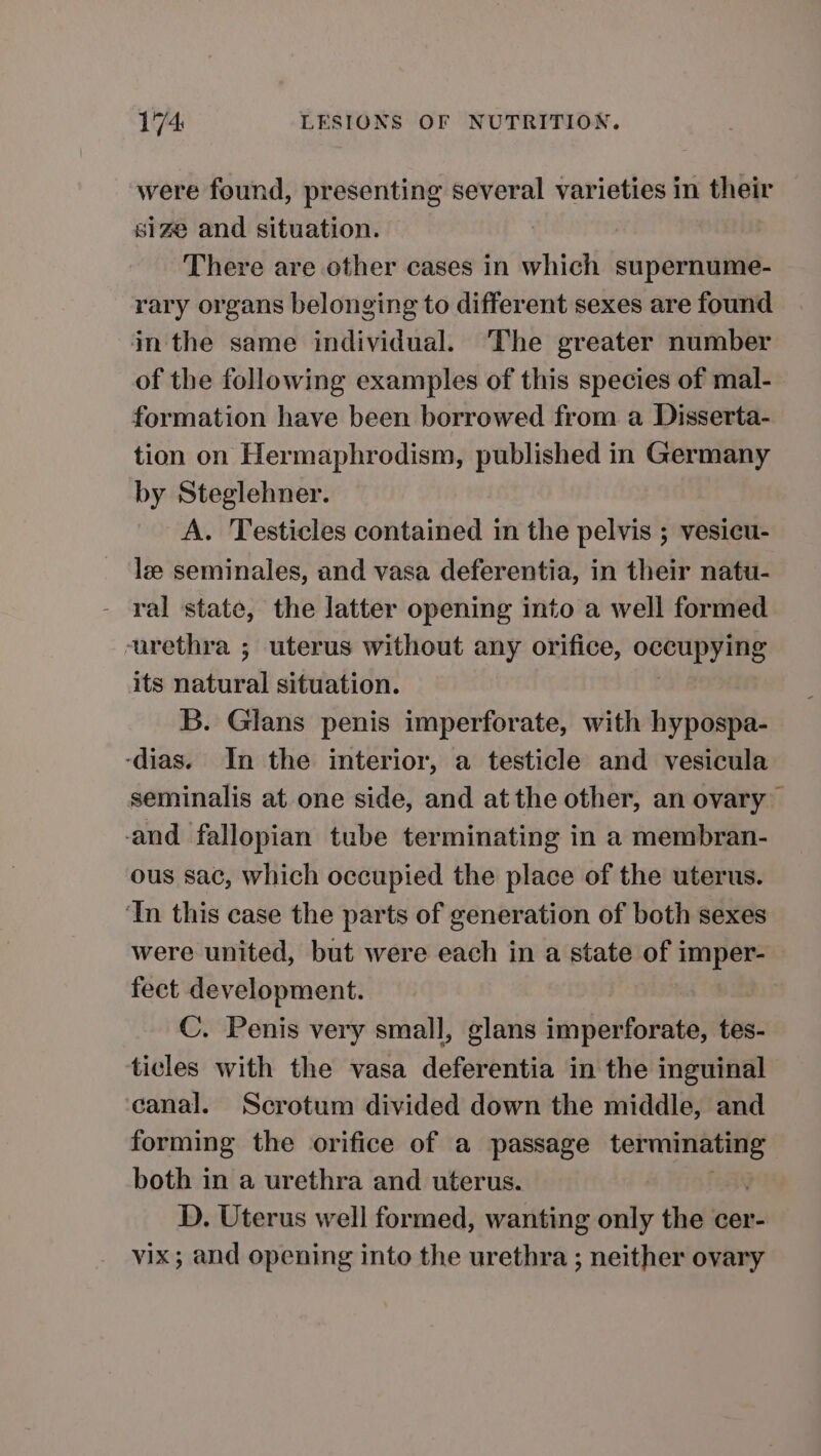 were found, presenting several varieties in their size and situation. There are other cases in which supernume- rary organs belonging to different sexes are found in the same individual. The greater number of the following examples of this species of mal- formation have been borrowed from a Disserta- tion on Hermaphrodism, published in Germany by Steglehner. A. Testicles contained in the pelvis ; vesicu- le seminales, and vasa deferentia, in their natu- ral state, the latter opening into a well formed urethra ; uterus without any orifice, occupying its natural situation. B. Glans penis imperforate, with hypospa- -dias. In the interior, a testicle and vesicula seminalis at one side, and at the other, an ovary and fallopian tube terminating in a membran- ous sac, which occupied the place of the uterus. ‘In this case the parts of generation of both sexes were united, but were each in a state of i — fect development. C. Penis very small, glans imperforate, tes- ticles with the vasa deferentia in the inguinal ‘canal. Scrotum divided down the middle, and forming the orifice of a passage pens both in a urethra and uterus. D. Uterus well formed, wanting only the cer- vix; and opening into the urethra ; neither ovary