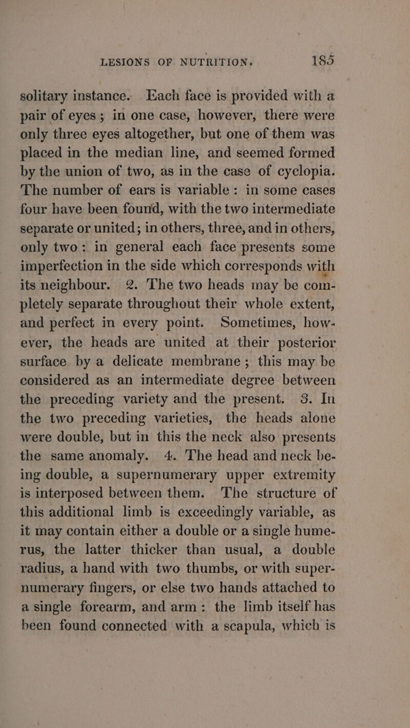 solitary instance. Each face is provided with a pair of eyes; in one case, however, there were only three eyes altogether, but one of them was placed in the median line, and seemed formed by the union of two, as in the case of cyclopia. The number of ears is variable: in some cases four have been found, with the two intermediate separate or united; in others, three, and in others, only two: in general each face presents some imperfection in the side which corresponds with its neighbour. 2. The two heads may be com- pletely separate throughout their whole extent, and perfect in every point. Sometimes, how- ever, the heads are united at their posterior surface. by a delicate membrane; this may be considered as an intermediate degree between the preceding variety and the present. 3. In the two preceding varieties, the heads alone were double, but in this the neck also presents the same anomaly. 4. The head and neck be- ing double, a supernumerary upper extremity is interposed between them. The structure of this additional limb is exceedingly variable, as it may contain either a double or a single hume- rus, the latter thicker than usual, a double radius, a hand with two thumbs, or with super- numerary fingers, or else two hands attached to a single forearm, and arm: the limb itself has been found connected with a scapula, which is