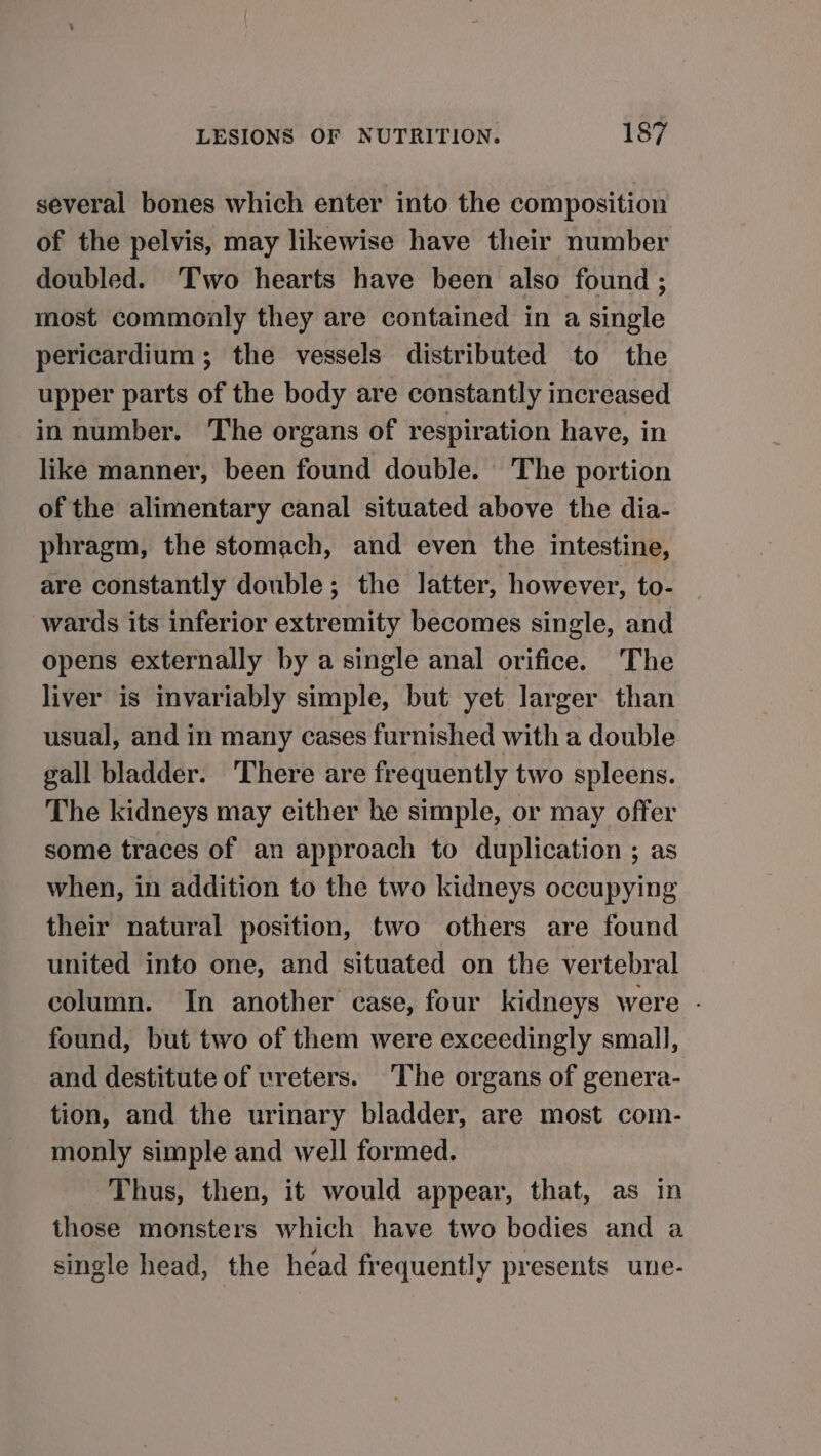 several bones which enter into the composition of the pelvis, may likewise have their number doubled. Two hearts have been also found ; most commonly they are contained in a single pericardium; the vessels distributed to the upper parts of the body are constantly increased in number. The organs of respiration have, in like manner, been found double. The portion of the alimentary canal situated above the dia- phragm, the stomach, and even the intestine, are constantly double; the latter, however, to- wards its inferior extremity becomes single, and opens externally by a single anal orifice. The liver is invariably simple, but yet larger than usual, and in many cases furnished with a double gall bladder. ‘There are frequently two spleens. The kidneys may either he simple, or may offer some traces of an approach to duplication ; as when, in addition to the two kidneys occupying their natural position, two others are found united into one, and situated on the vertebral column. In another case, four kidneys were - found, but two of them were exceedingly small, and destitute of ureters. The organs of genera- tion, and the urinary bladder, are most com- monly simple and well formed. Thus, then, it would appear, that, as in those monsters which have two bodies and a single head, the head frequently presents une-