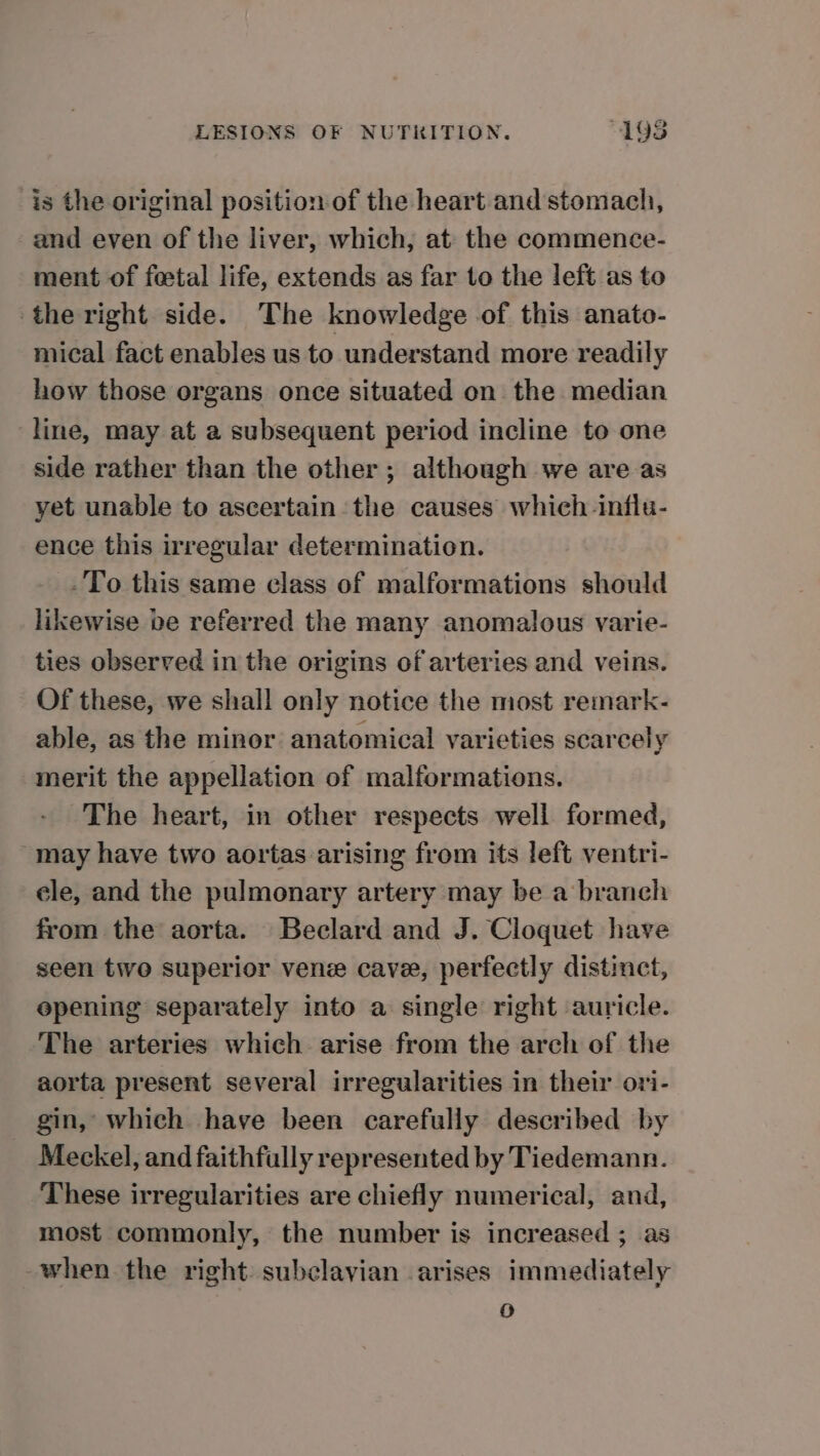 is the original position of the heart and stomach, and even of the liver, which, at the commence- ment of foetal life, extends as far to the left as to the right side. The knowledge of this anato- mical fact enables us to understand more readily how those organs once situated on the median line, may at a subsequent period incline to one side rather than the other; although we are as yet unable to ascertain the causes which -influ- ence this irregular determination. -To this same class of malformations should likewise be referred the many anomalous varie- ties observed in the origins of arteries and veins. Of these, we shall only notice the most remark- able, as the minor anatomical varieties scarcely merit the appellation of malformations. The heart, in other respects well formed, may have two aortas arising from its left ventri- ele, and the pulmonary artery may be a branch from the aorta. Beclard and J. Cloquet have seen tivo superior vene cave, perfectly distinct, opening separately into a single right auricle. The arteries which arise from the arch of the aorta present several irregularities in their ori- gin, which have been carefully described by Meckel, and faithfully represented by Tiedemann. These irregularities are chiefly numerical, and, most commonly, the number is increased ; as when the right subclavian arises immediately o