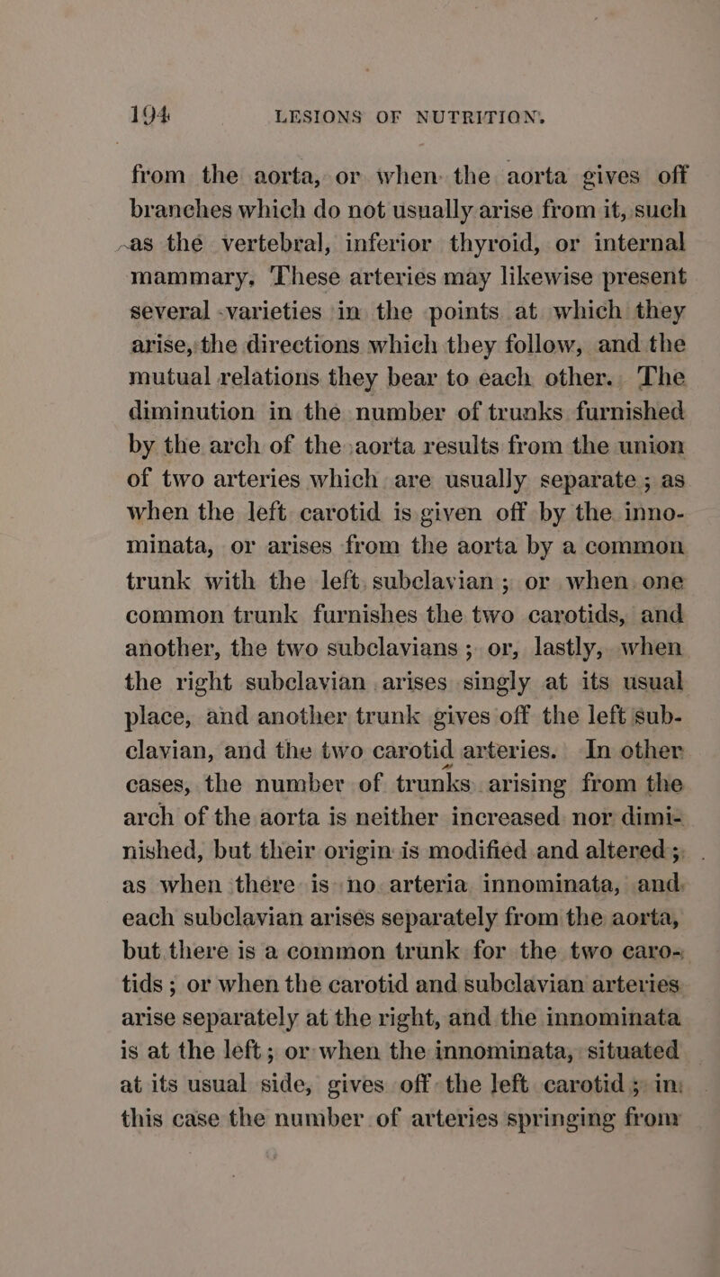 from the aorta, or when the aorta gives off branches which do not usually arise from it, such -as the vertebral, inferior thyroid, or internal mammary, ‘These arteries may likewise present several -varieties in the points at which they arise, the directions which they follow, and the mutual relations they bear to each other. The diminution in the number of trunks furnished by the arch of the aorta results from the union of two arteries which are usually separate ; as when the left carotid is given off by the inno- minata, or arises from the aorta by a common trunk with the left, subclavian ; or when. one common trunk furnishes the two carotids, and another, the two subclavians ;. or, lastly, when the right subclavian .arises singly at its usual place, and another trunk gives off the left sub- clavian, and the two carotid arteries. In other cases, the number of trunks arising from the arch of the aorta is neither increased nor dimi= nished, but their origin is modified and altered; as when there is no arteria innominata, and. each subclavian arises separately from the aorta, but. there is a common trunk for the two caro- tids ; or when the carotid and subclavian arteries arise separately at the right, and the innominata is at the left; or when the innominata, situated at its usual side, gives off: the left carotid 5 in: this case the number of arteries springing frony