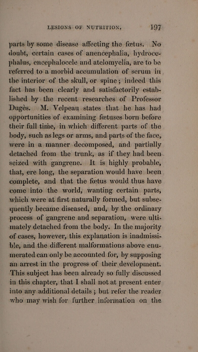 parts by some disease affecting the fetus. No doubt, certain cases of anencephalia, hydroce- phalus, encephalocele and atelomyelia, are to be referred to a morbid accumulation of serum in the interior of the skull, or spine; indeed this fact has been clearly and satisfactorily estab- lished by the recent. researches of Professor Dugés. M. Velpeau states that. he has had opportunities of examining foetuses born before their full time, in which different parts of the body, such as legs or arms, and parts of the face, were in a manner decomposed, and partially detached from the trunk, as if they had been. seized with gangrene. It is highly probable, that, ere long, the separation would have been complete, and that the foetus would thus have come into the world, wanting certain. parts, which were at first naturally formed, but subse- quently became diseased, and, by the ordinary process of gangrene and separation, were ulti- mately detached from the body. In the majority of cases, however, this. explanation is inadmissi- ble, and the different malformations above enu- merated can only be accounted for, by supposing an arrest in the progress of their development. This subject has been already so fully discussed in this chapter, that I shall not at present enter into any additional details ; but refer the readey who may wish for further information on the