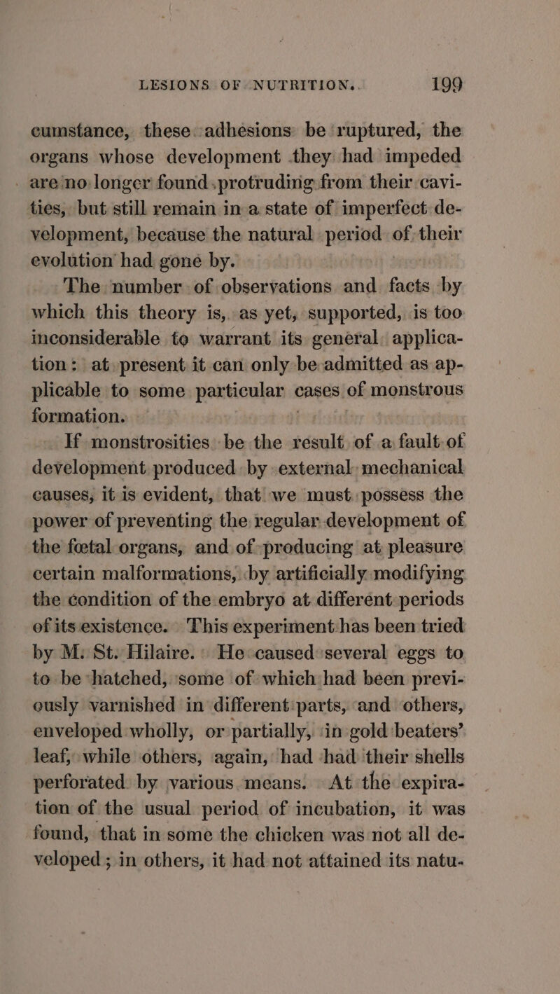 cumstance, these: adhesions be ruptured, the organs whose development they had impeded _ are no: longer found.protruding from their cavi- ties, but still remain in a state of imperfect de- velopment, because the natural period of their evolution had. gone by. The number of observations and facts by which this theory is,. as yet, supported, is too inconsiderable to warrant its general, applica- tion: at, present it can only be admitted as ap- plicable to some particular cases of monstrous formation. | | If monstrosities be the result. of a fault of development produced by external, mechanical causes, it is evident, that we must. possess the power of preventing the regular development of the foetal organs, and of producing at pleasure certain malformations, ‘by artificially modifying the condition of the embryo at different periods of its existence. This experiment has been tried by M: St. Hilaire.' He caused: several eggs to to be ‘hatched, ‘some of which had been previ- ously varnished in different:parts, and others, enveloped wholly, or partially, ‘in gold beaters’ leaf, while others, again, had ‘had their shells perforated. by various.means. At the expira- tion of the usual period of incubation, it was found, that in some the chicken was not all de- veloped ; in others, it had not attained its natu-