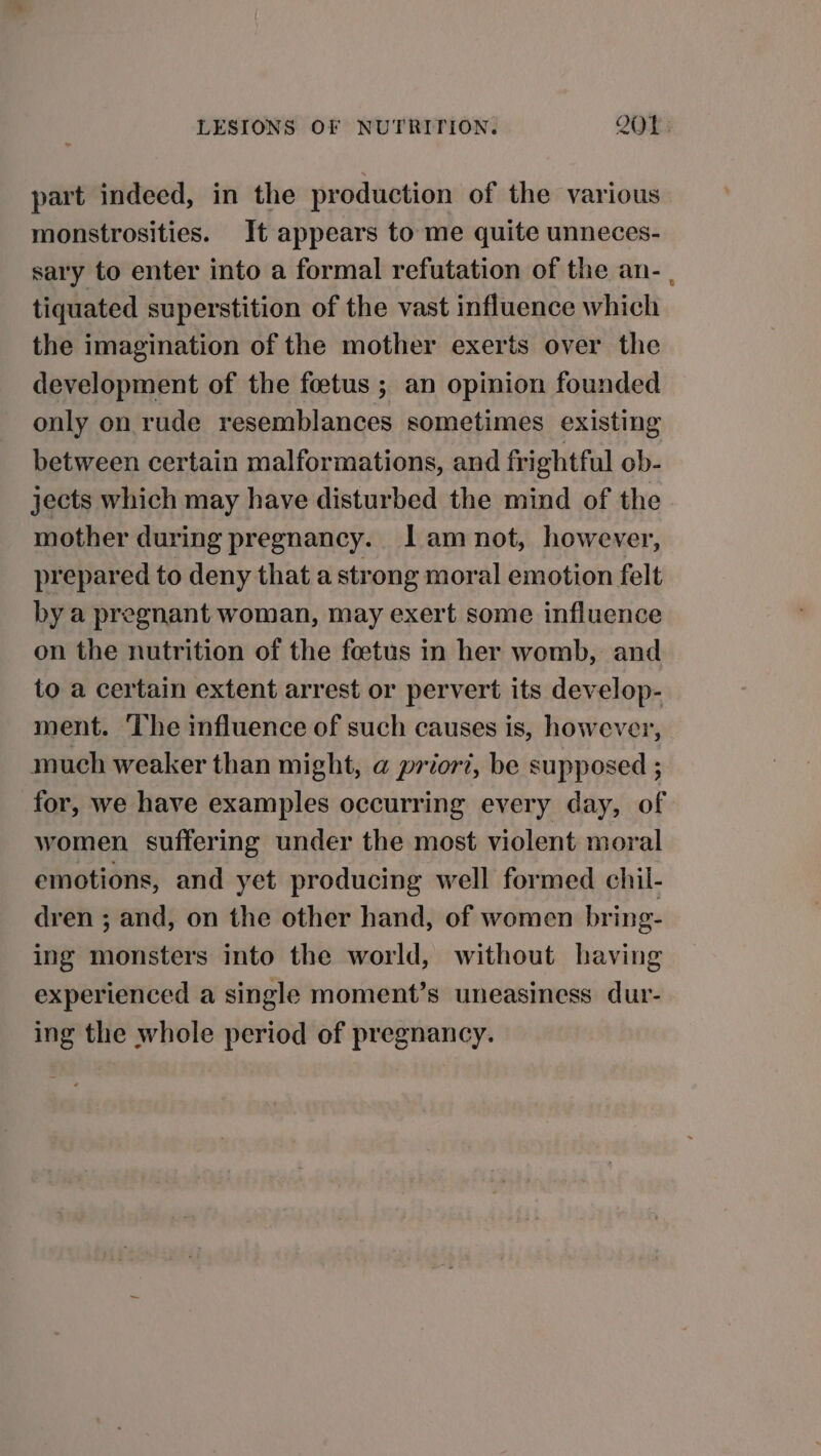 part indeed, in the production of the various monstrosities. It appears to me quite unneces- sary to enter into a formal refutation of the an- , tiquated superstition of the vast influence which the imagination of the mother exerts over the development of the foetus ; an opinion founded only on rude resemblances sometimes existing between certain malformations, and frightful ob- jects which may have disturbed the mind of the mother during pregnancy. lamnot, however, prepared to deny that a strong moral emotion felt by a pregnant woman, may exert some influence on the nutrition of the foetus in her womb, and to a certain extent arrest or pervert its develop- ment. The influence of such causes is, however, much weaker than might, a priori, be supposed ; for, we have examples occurring every day, of women suffering under the most violent moral emotions, and yet producing well formed chil- dren ; and, on the other hand, of women bring- ing monsters into the world, without having experienced a single moment’s uneasiness dur- ing the whole period of pregnancy.