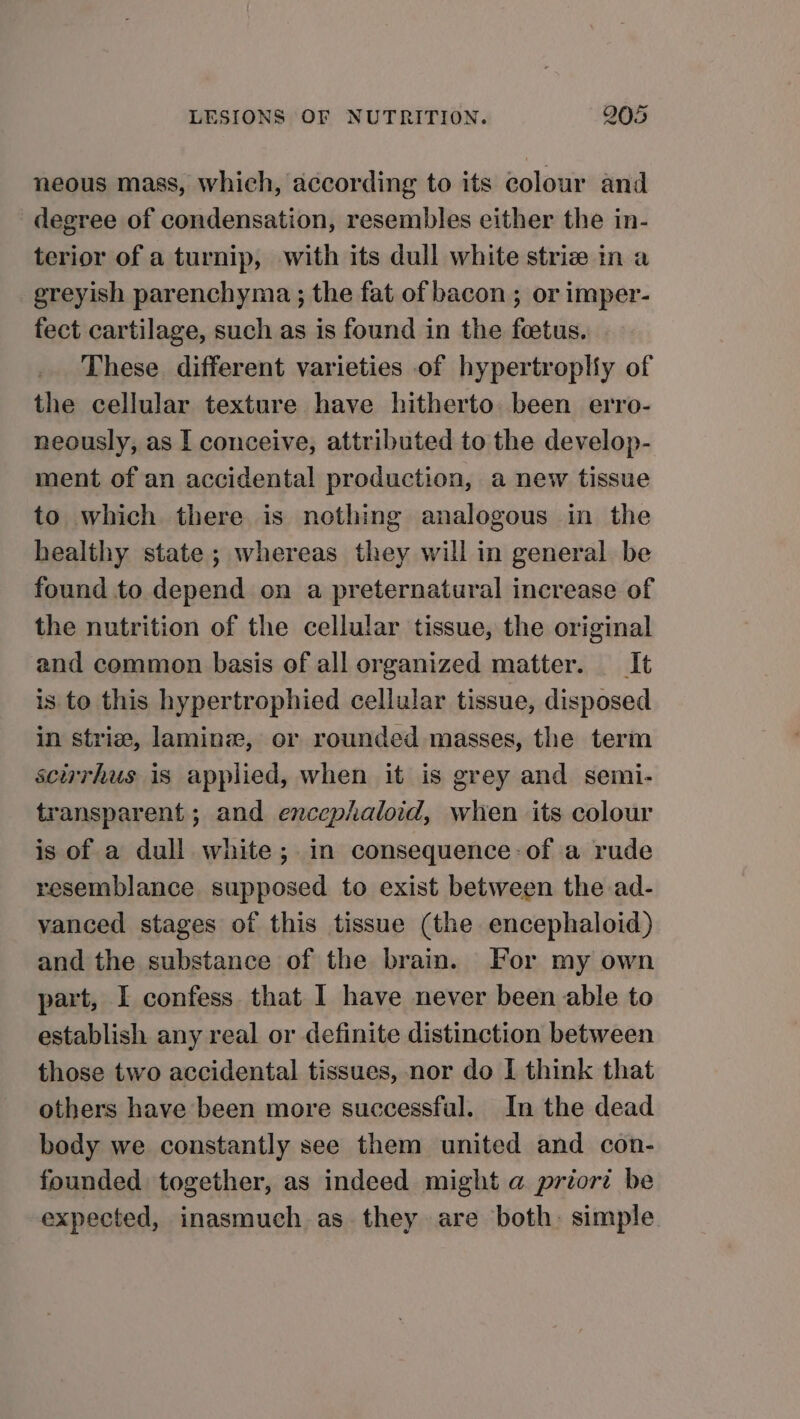 neous mass, which, according to its colour and degree of condensation, resembles either the in- terior of a turnip, with its dull white striz in a greyish parenchyma ; the fat of bacon ; or imper- fect cartilage, such as is found in the fetus. These. different varieties of hypertropliy of the cellular texture have hitherto been erro- neously, as I conceive, attributed to the develop- ment of an accidental production, a new tissue to which there is nothing analogous in the healthy state ; whereas they will in general be found to depend on a preternatural increase of the nutrition of the cellular tissue, the original and common basis of all organized matter. —_It is to this hypertrophied cellular tissue, disposed in strive, laminz, or rounded masses, the term scurhus is applied, when it is grey and semi- transparent ; and encephaloid, when its colour is of a dull white; in consequence: of a rude resemblance supposed to exist between the ad- vanced stages of this tissue (the encephaloid) and the substance of the brain. For my own part, I confess that I have never been able to establish any real or definite distinction between those two accidental tissues, nor do I think that others have been more successful. In the dead body we constantly see them united and con- founded together, as indeed might a priori be expected, inasmuch as they are both: simple