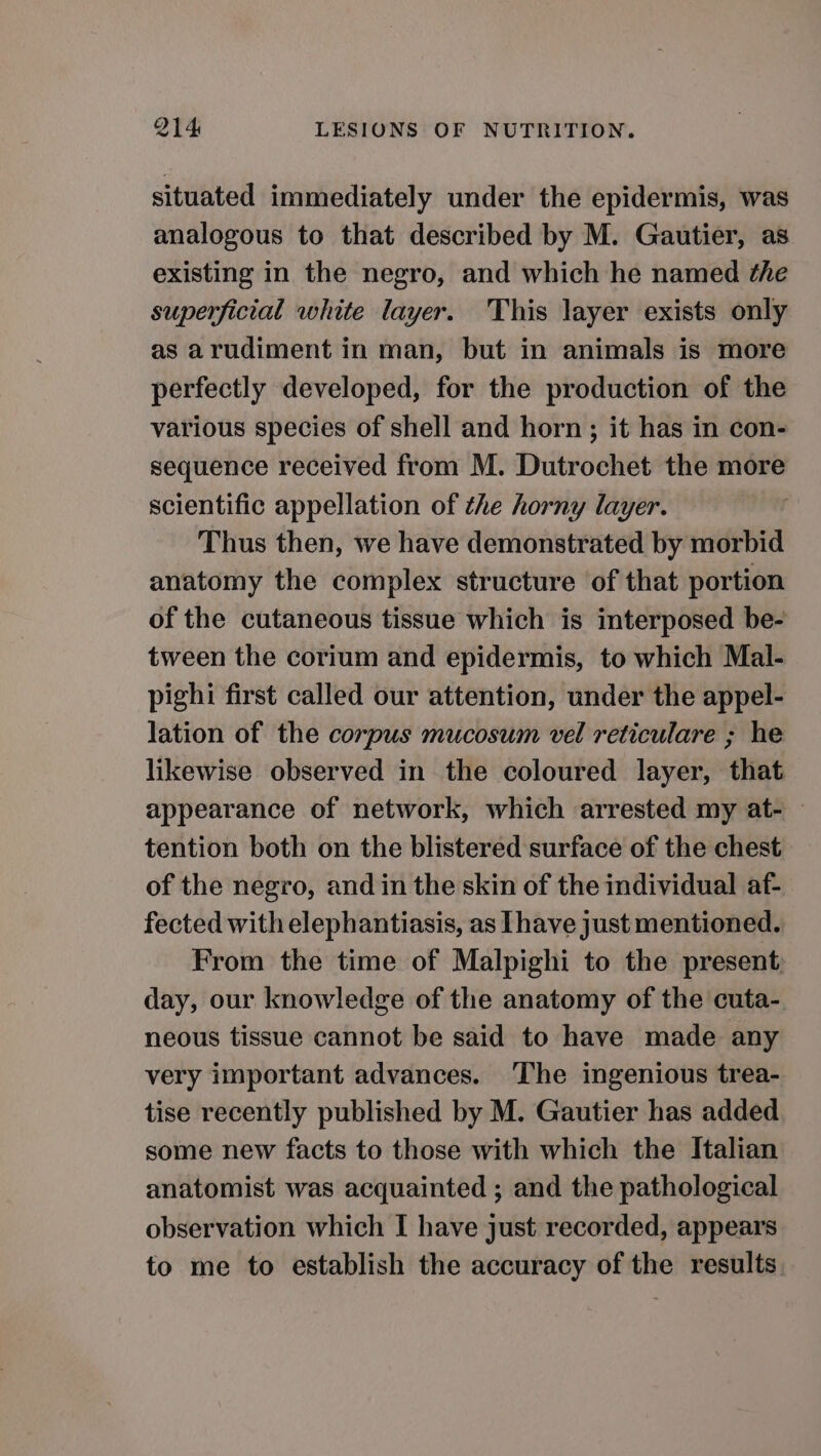 situated immediately under the epidermis, was analogous to that described by M. Gautier, as existing in the negro, and which he named the superficial white layer. This layer exists only as arudiment in man, but in animals is more perfectly developed, for the production of the various species of shell and horn; it has in con- sequence received from M. Dutrochet the more scientific appellation of the horny layer. Thus then, we have demonstrated by morbid anatomy the complex structure of that portion of the cutaneous tissue which is interposed be- tween the corium and epidermis, to which Mal- pighi first called our attention, under the appel- lation of the corpus mucosum vel reticulare ; he likewise observed in the coloured layer, that appearance of network, which arrested my at- — tention both on the blistered surface of the chest of the negro, and in the skin of the individual af- fected with elephantiasis, as Ihave just mentioned. From the time of Malpighi to the present; day, our knowledge of the anatomy of the cuta- neous tissue cannot be said to have made any very important advances. The ingenious trea- tise recently published by M. Gautier has added some new facts to those with which the Italian anatomist was acquainted ; and the pathological observation which I have just recorded, appears to me to establish the accuracy of the results.