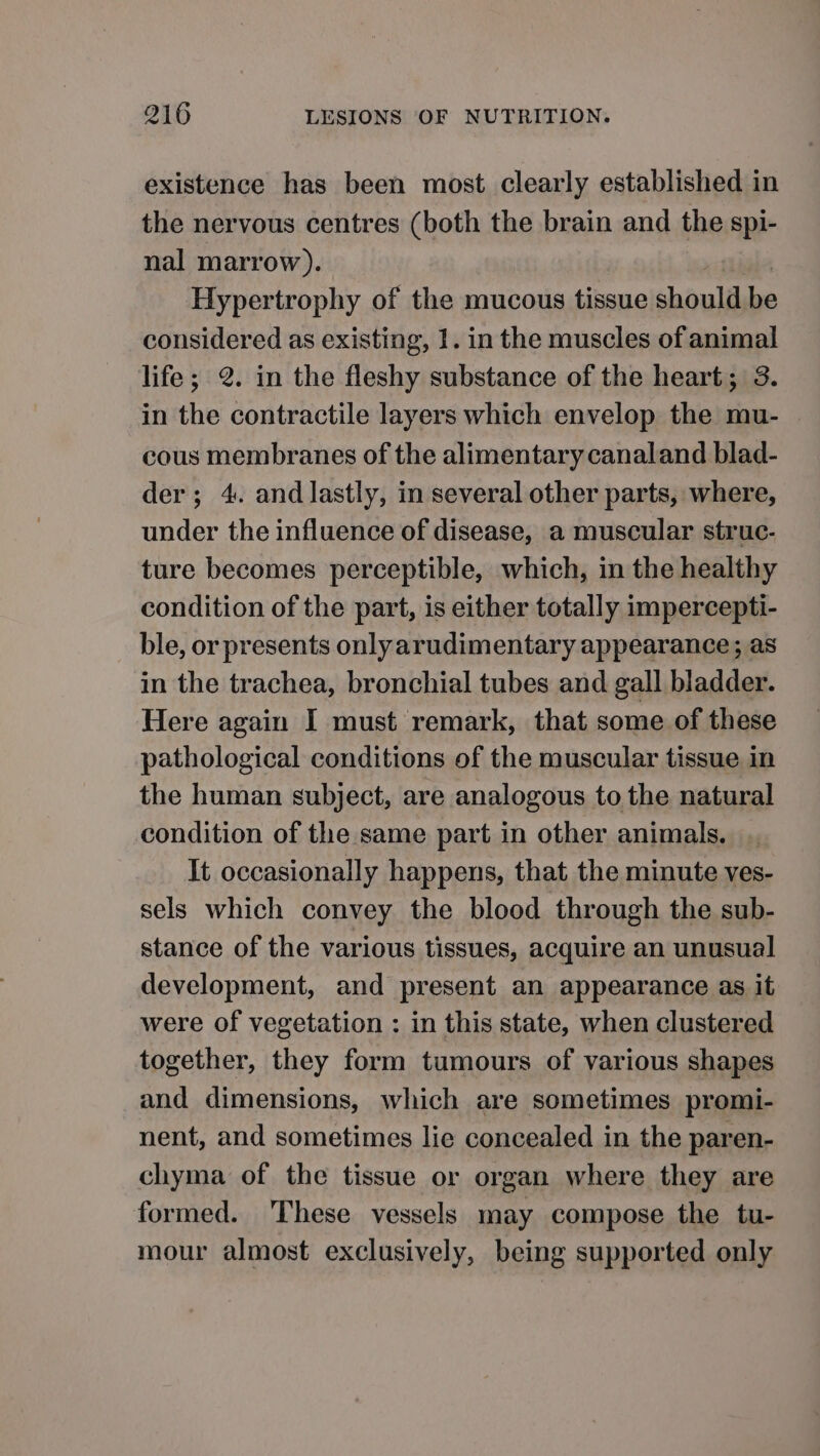 existence has been most clearly established in the nervous centres (both the brain and the spi- nal marrow). Hypertrophy of the mucous tissue should be considered as existing, 1. in the muscles of animal life; 2. in the fleshy substance of the heart; 3. in the contractile layers which envelop the mu- cous membranes of the alimentary canaland blad- der; 4. and lastly, in several other parts, where, under the influence of disease, a muscular struc- ture becomes perceptible, which, in the healthy condition of the part, is either totally impercepti- ble, or presents only arudimentary appearance; as in the trachea, bronchial tubes and gall bladder. Here again I must remark, that some of these pathological conditions of the muscular tissue in the human subject, are analogous to the natural condition of the same part in other animals, . It occasionally happens, that the minute ves- sels which convey the blood through the sub- stance of the various tissues, acquire an unusual development, and present an appearance as it were of vegetation : in this state, when clustered together, they form tumours of various shapes and dimensions, which are sometimes promi- nent, and sometimes lie concealed in the paren- chyma of the tissue or organ where they are formed. These vessels may compose the tu- mour almost exclusively, being supported only