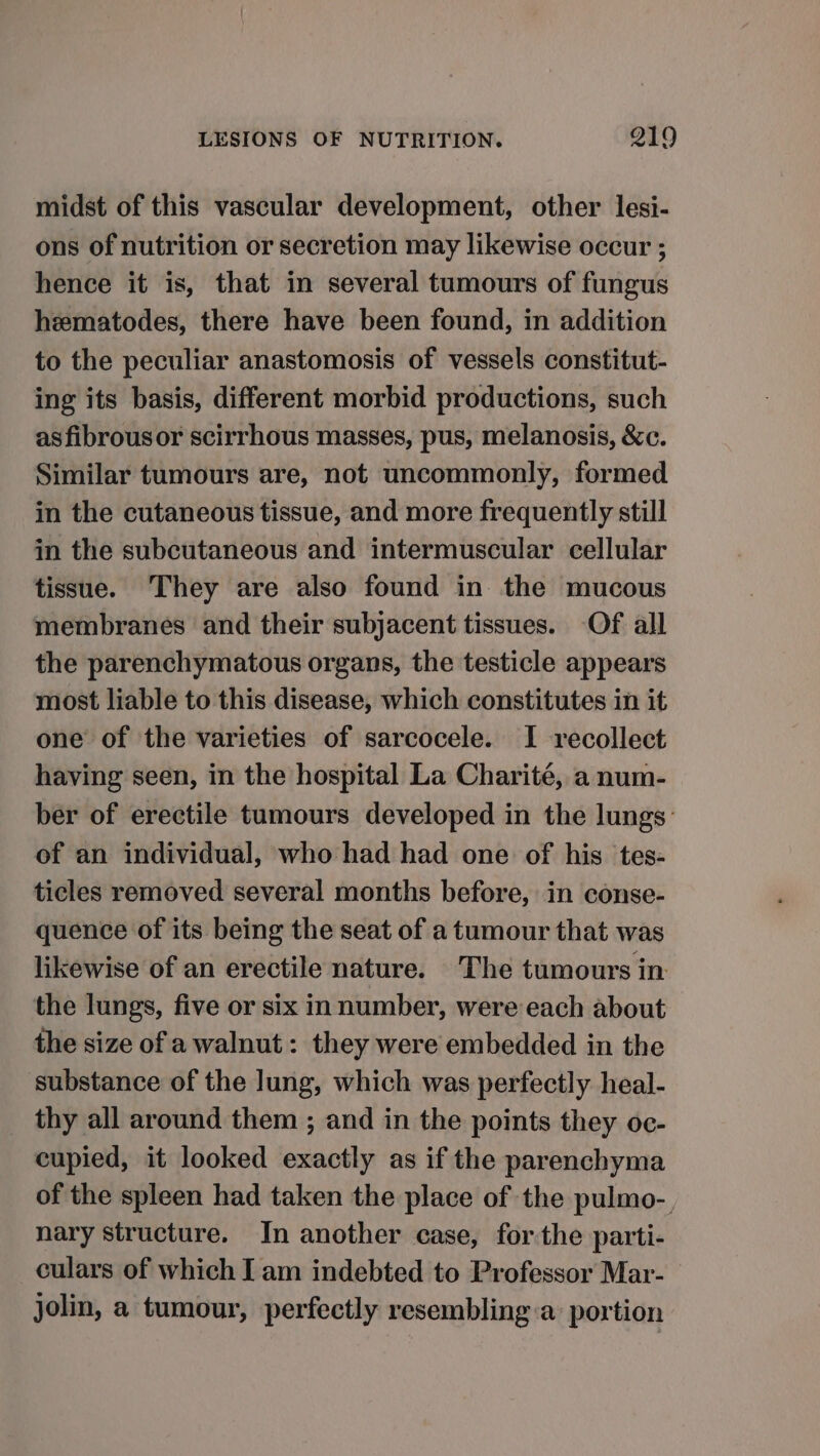 midst of this vascular development, other lesi- ons of nutrition or secretion may likewise occur ; hence it is, that in several tumours of fungus hzematodes, there have been found, in addition to the peculiar anastomosis of vessels constitut- ing its basis, different morbid productions, such asfibrousor scirrhous masses, pus, melanosis, &amp;c. Similar tumours are, not uncommonly, formed in the cutaneous tissue, and more frequently still in the subcutaneous and intermuscular cellular tissue. They are also found in the mucous membranes and their subjacent tissues. Of all the parenchymatous organs, the testicle appears most liable to this disease, which constitutes in it one of the varieties of sarcocele. I recollect having seen, in the hospital La Charité, a num- ber of erectile tumours developed in the lungs: of an individual, who had had one of his tes- ticles removed several months before, in conse- quence of its being the seat of a tumour that was likewise of an erectile nature. The tumours in the lungs, five or six in number, were each about the size of a walnut: they were embedded in the substance of the Jung, which was perfectly heal- _ thy all around them ; and in the points they oc- cupied, it looked exactly as if the parenchyma of the spleen had taken the place of the pulmo-, nary structure. In another case, for the parti- culars of which I am indebted to Professor Mar- jolin, a tumour, perfectly resembling a: portion