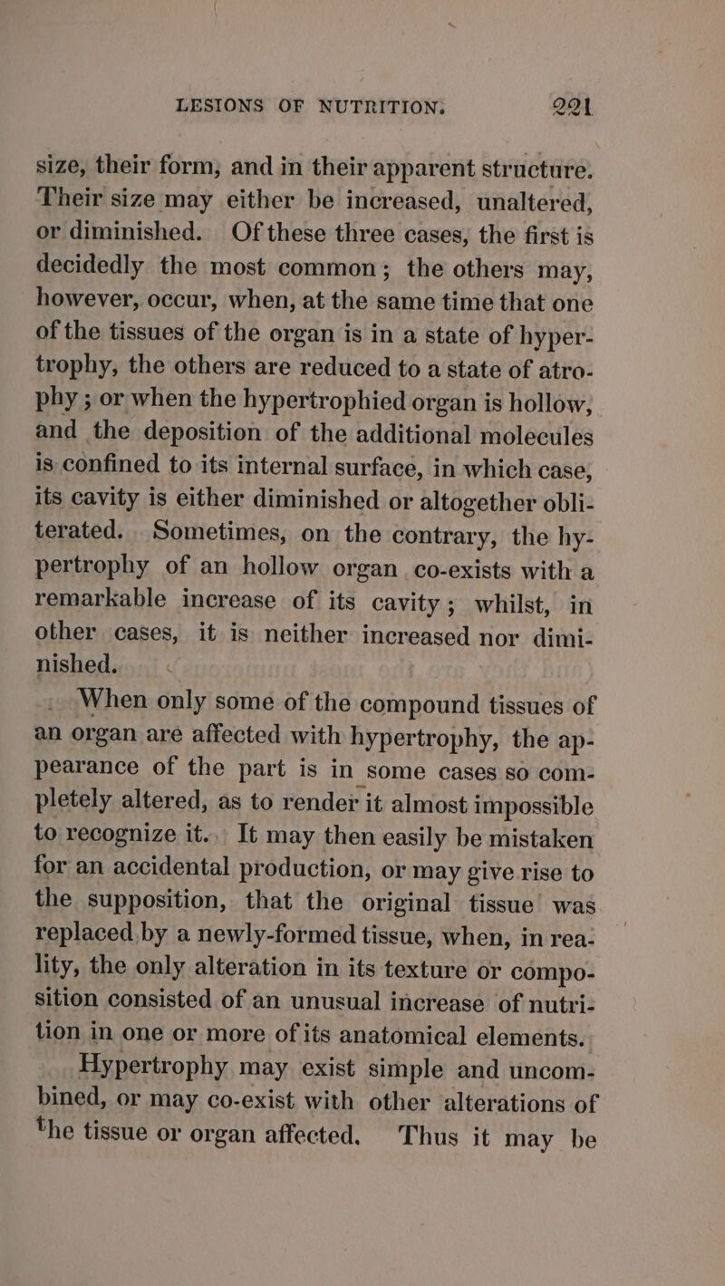 size, their form, and in their apparent structure. Their size may either be increased, unaltered, or diminished. Of these three cases, the first is decidedly the most common; the others may, however, occur, when, at the same time that one of the tissues of the organ is in a state of hyper- trophy, the others are reduced to a state of atro- phy ; or when the hypertrophied organ is hollow, and the deposition of the additional molecules is confined to its internal surface, in which case, its cavity is either diminished or altogether obli- terated. Sometimes, on the contrary, the hy- pertrophy of an hollow organ _co-exists with a remarkable increase of its cavity; whilst, in other cases, it is neither increased nor dimi- nished. When only some of the compound tissues of an organ are affected with hypertrophy, the ap- pearance of the part is in some cases so com- pletely altered, as to render it almost impossible to recognize it... It may then easily be mistaken for an accidental production, or may give rise to the supposition, that the original tissue was replaced by a newly-formed tissue, when, in rea- lity, the only alteration in its texture or compo- sition consisted of an unusual increase of nutvri- tion in one or more of its anatomical elements. Hypertrophy may exist simple and uncom- bined, or may co-exist with other alterations of the tissue or organ affected. Thus it may be