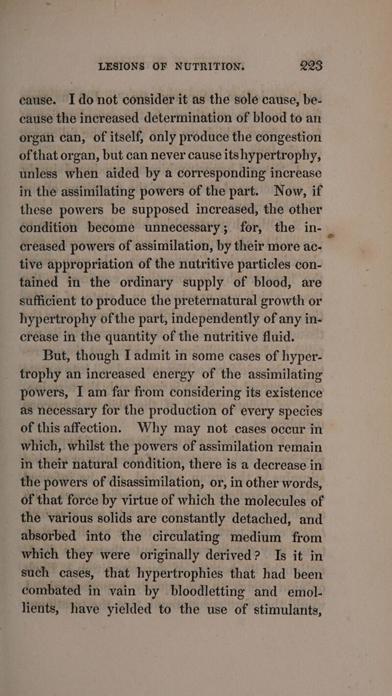 cause. Ido not consider it as the sole cause, be- cause the increased determination of blood to an organ can, of itself, only produce the congestion of that organ, but can never cause itshypertrophy, unless when aided by a corresponding increase in the assimilating powers of the part. Now, if these powers be supposed increased, the other condition become unnecessary; for, the in-_ creased powers of assimilation, by their more ac- tive appropriation of the nutritive particles con- tained in the ordinary supply of blood, are sufficient to produce the preternatural growth or hypertrophy ofthe part, independently of any in- crease in the quantity of the nutritive fluid. But, though I admit in some cases of hyper- trophy an increased energy of the assimilating powers, I am far from considering its existence as necessary for the production of every species of this affection. Why may not cases occur in which, whilst the powers of assimilation remain in their natural condition, there is a decrease in the powers of disassimilation, or, in other words, of that force by virtue of which the molecules of the various solids are constantly detached, and absorbed into the circulating medium from which they were originally derived? Is it in such cases, that hypertrophies that had been combated in vain by bloodletting and emol- lients, have yielded to the use of stimulants,