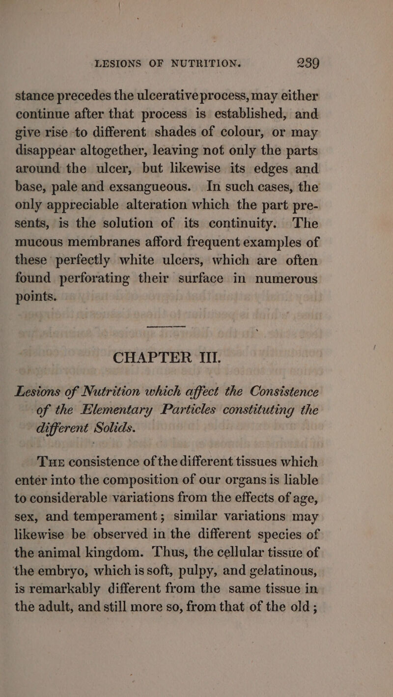 stance precedes the ulcerative process, may either continue after that process is established, and give rise to different shades of colour, or may disappear altogether, leaving not only the parts around the ulcer, but likewise its edges and base, pale and exsangueous. In such cases, the only appreciable alteration which the part pre- sents, is the solution of its continuity. The mucous membranes afford frequent examples of these perfectly white ulcers, which are often found perforating their surface in numerous points. CHAPTER TL Lesions of Nutrition which affect the Consistence of the Elementary Particles constituting the different Solids. Tue consistence of the different tissues which entér into the composition of our organs is liable to considerable variations from the effects of age, sex, and temperament; similar variations may _ likewise be observed in the different species of the animal kingdom. Thus, the cellular tissue of the embryo, which is soft, pulpy, and gelatinous, is remarkably different from the same tissue in the adult, and still more so, from that of the old;