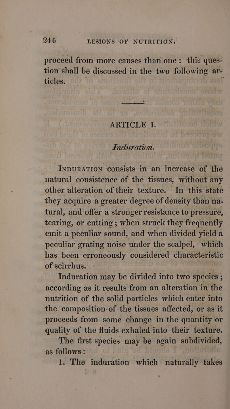 proceed from more causes than one: this ques- tion shall be discussed in the two following ar- ticles. ARTICLE T. | induration. InpuRATION consists in an increase of the natural consistence of the tissues, without any other alteration of their texture. In this state they acquire a greater degree of density than na- tural, and offer a stronger resistance to pressure, tearing, or cutting ; when struck they frequently emit a peculiar sound, and when divided yield a peculiar grating noise under the scalpel, which has been erroneously considered characteristic of scirrhus. diene Induration may be divided into two species ; according as it results from an alteration in the nutrition of the solid particles which enter into the composition-of the tissues affected, or as it proceeds from some change in the quantity or quality of the fluids exhaled into their texture. The first species may be again subdivided, as follows: 1. The induration which naturally takes *