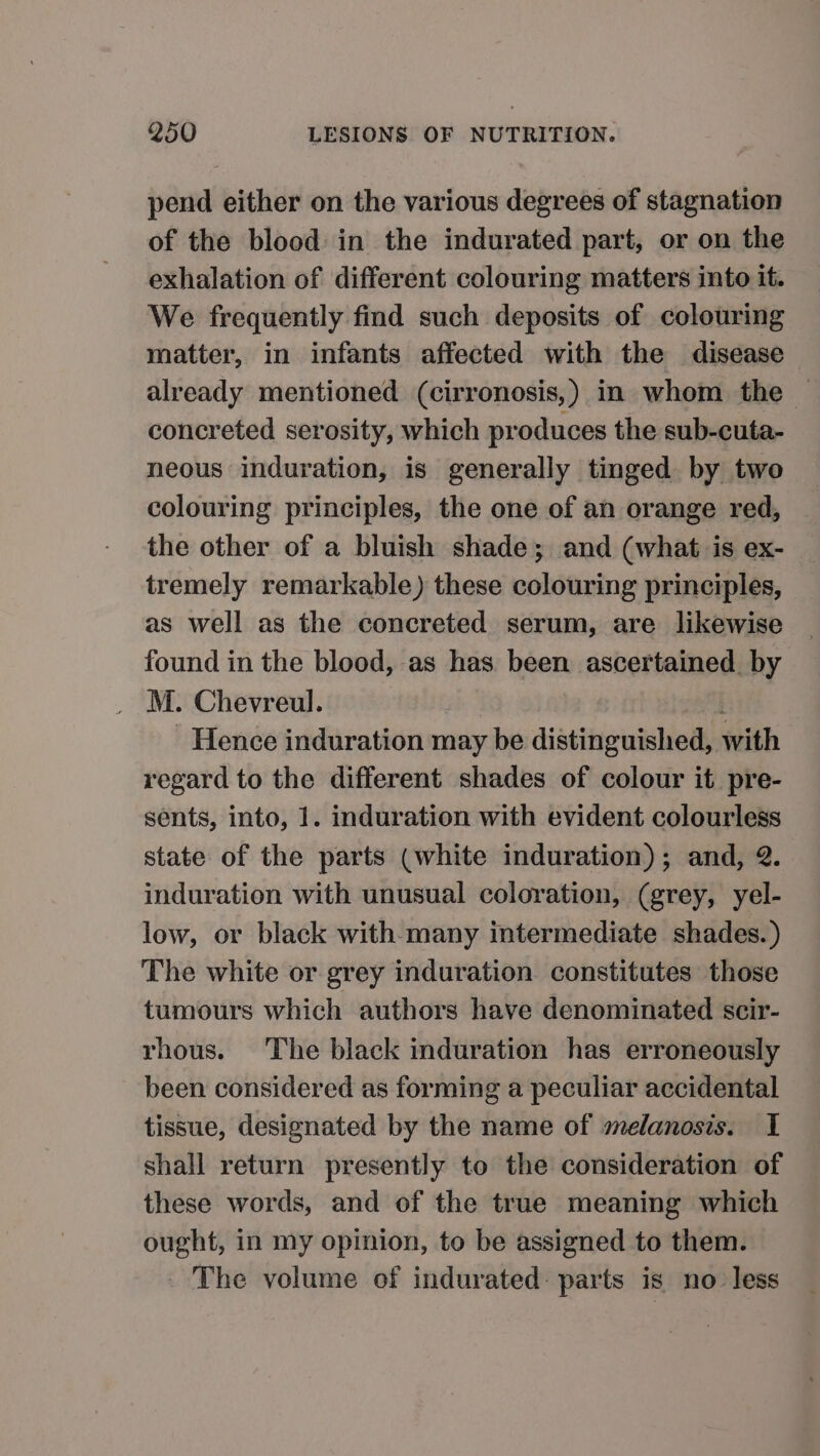 pend either on the various degrees of stagnation of the blood in the indurated part, or on the exhalation of different colouring matters into it. We frequently find such deposits of colouring matter, in infants affected with the disease already mentioned (cirronosis,) in whom the — concreted serosity, which produces the sub-cuta- neous induration, is generally tinged by two colouring principles, the one of an orange red, the other of a bluish shade; and (what is ex- tremely remarkable) these colouring principles, as well as the concreted serum, are likewise found in the blood, as has been ascertained by M. Chevreul. | a - Hence induration may be distinguished, with regard to the different shades of colour it pre- sents, into, 1. induration with evident colourless state of the parts (white induration) ; and, 2. induration with unusual coloration, (grey, yel- low, or black with many intermediate shades. ) The white or grey induration constitutes those tumours which authors have denominated scir- rhous. The black induration has erroneously been considered as forming a peculiar accidental tissue, designated by the name of melanosis. I shall return presently to the consideration of these words, and of the true meaning which ought, in my opinion, to be assigned to them. The volume of indurated: parts is no less