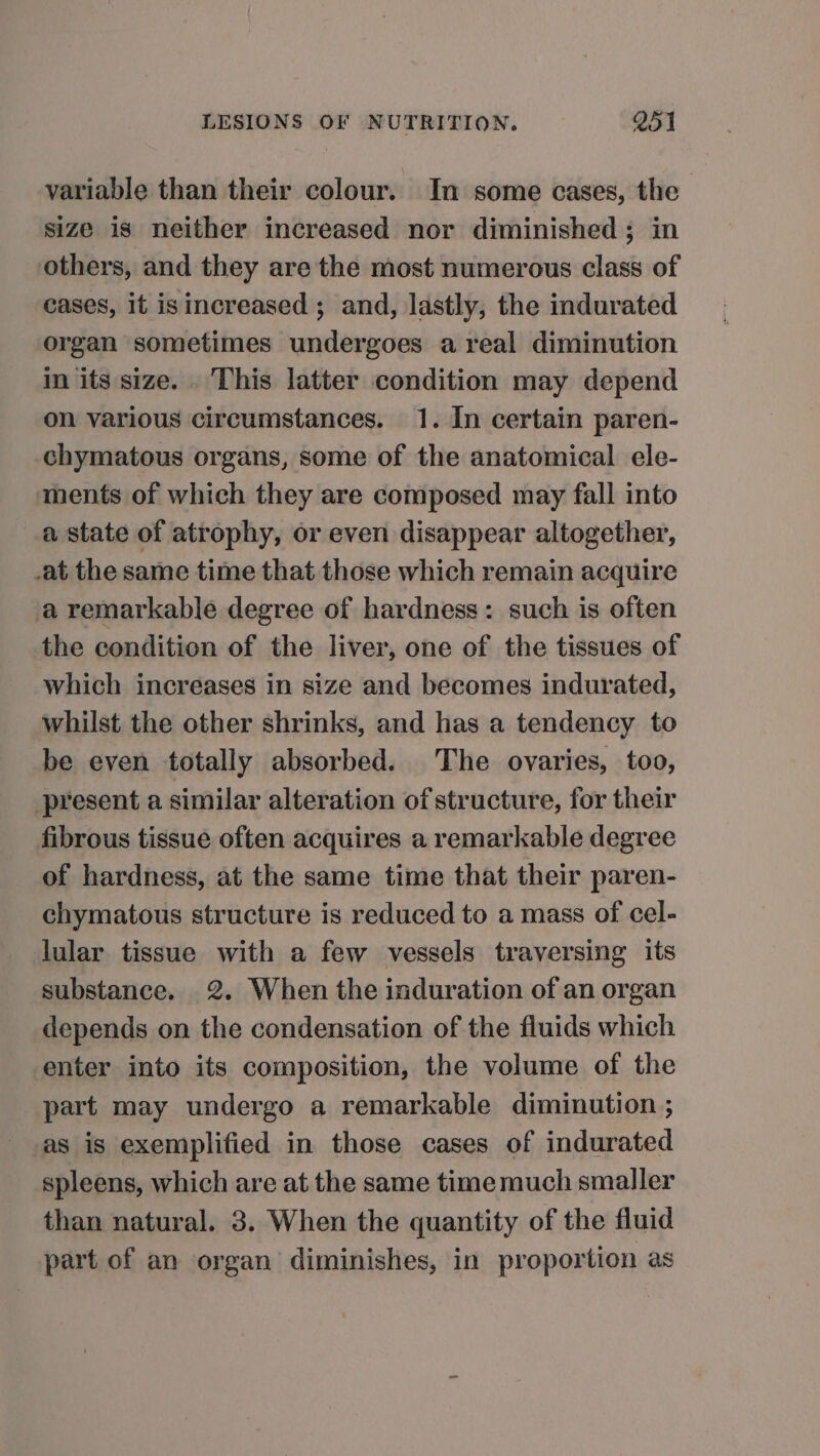 variable than their colour. In some cases, the size is neither increased nor diminished; in others, and they are the most numerous class of cases, if isincreased ; and, lastly, the indurated organ sometimes undergoes areal diminution in its size. . This latter condition may depend on various circumstances. 1. In certain paren- chymatous organs, some of the anatomical ele- ments of which they are composed may fall into a state of atrophy, or even disappear altogether, -at the same time that those which remain acquire a remarkable degree of hardness: such is often the condition of the liver, one of the tissues of which increases in size and becomes indurated, whilst the other shrinks, and has a tendency to be even totally absorbed. The ovaries, too, present a similar alteration of structure, for their fibrous tissue often acquires a remarkable degree of hardness, at the same time that their paren- chymatous structure is reduced to a mass of cel- lular tissue with a few vessels traversing its substance. 2. When the induration of an organ depends on the condensation of the fluids which enter into its composition, the volume of the part may undergo a remarkable diminution ; ‘as is exemplified in those cases of indurated spleens, which are at the same time much smaller than natural. 3. When the quantity of the fluid part of an organ diminishes, in proportion as