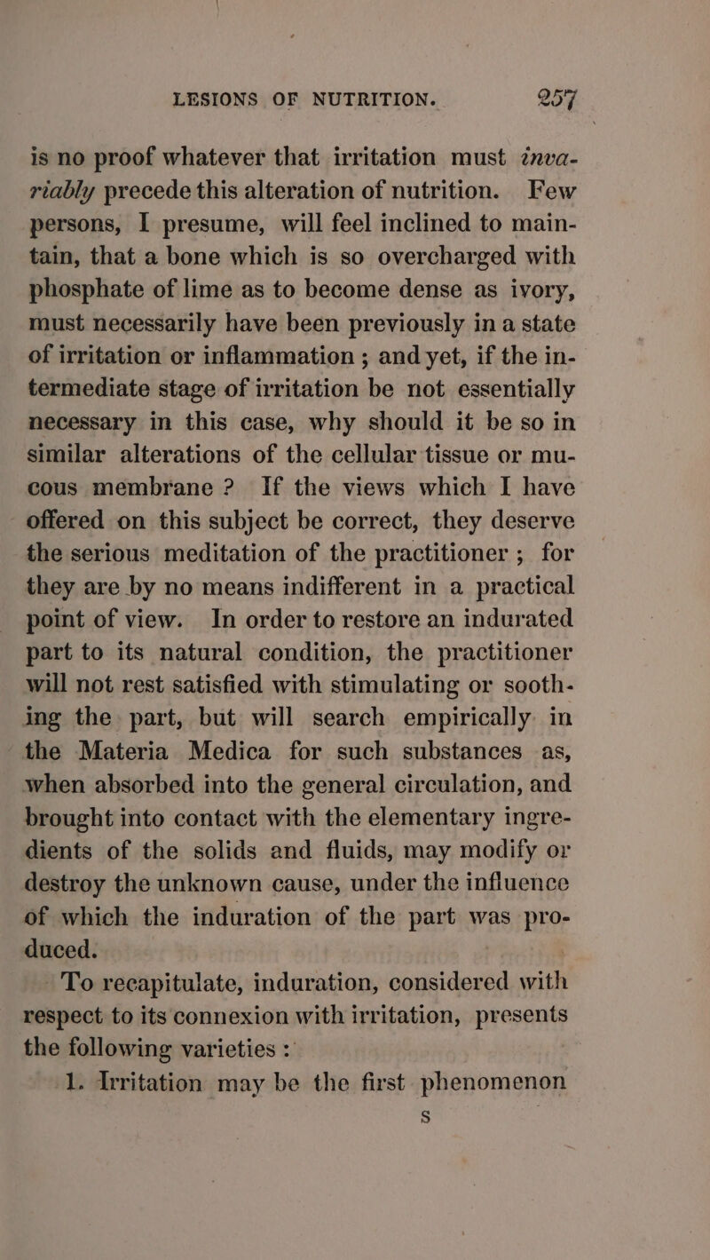 is no proof whatever that irritation must znva- riably precede this alteration of nutrition. Few persons, I presume, will feel inclined to main- tain, that a bone which is so overcharged with phosphate of lime as to become dense as ivory, must necessarily have been previously in a state of irritation or inflammation ; and yet, if the in- termediate stage of irritation be not essentially necessary in this case, why should it be so in similar alterations of the cellular tissue or mu- cous membrane ? If the views which I have offered on this subject be correct, they deserve the serious meditation of the practitioner ; for they are by no means indifferent in a practical point of view. In order to restore an indurated part to its natural condition, the practitioner will not rest satisfied with stimulating or sooth- ing the part, but will search empirically. in the Materia Medica for such substances as, when absorbed into the general circulation, and brought into contact with the elementary ingre- dients of the solids and fluids, may modify or destroy the unknown cause, under the influence of which the induration of the part was pro- duced. | To recapitulate, induration, considered with respect to its connexion with irritation, presents the following varieties : 1. Irritation may be the first phenomenon S