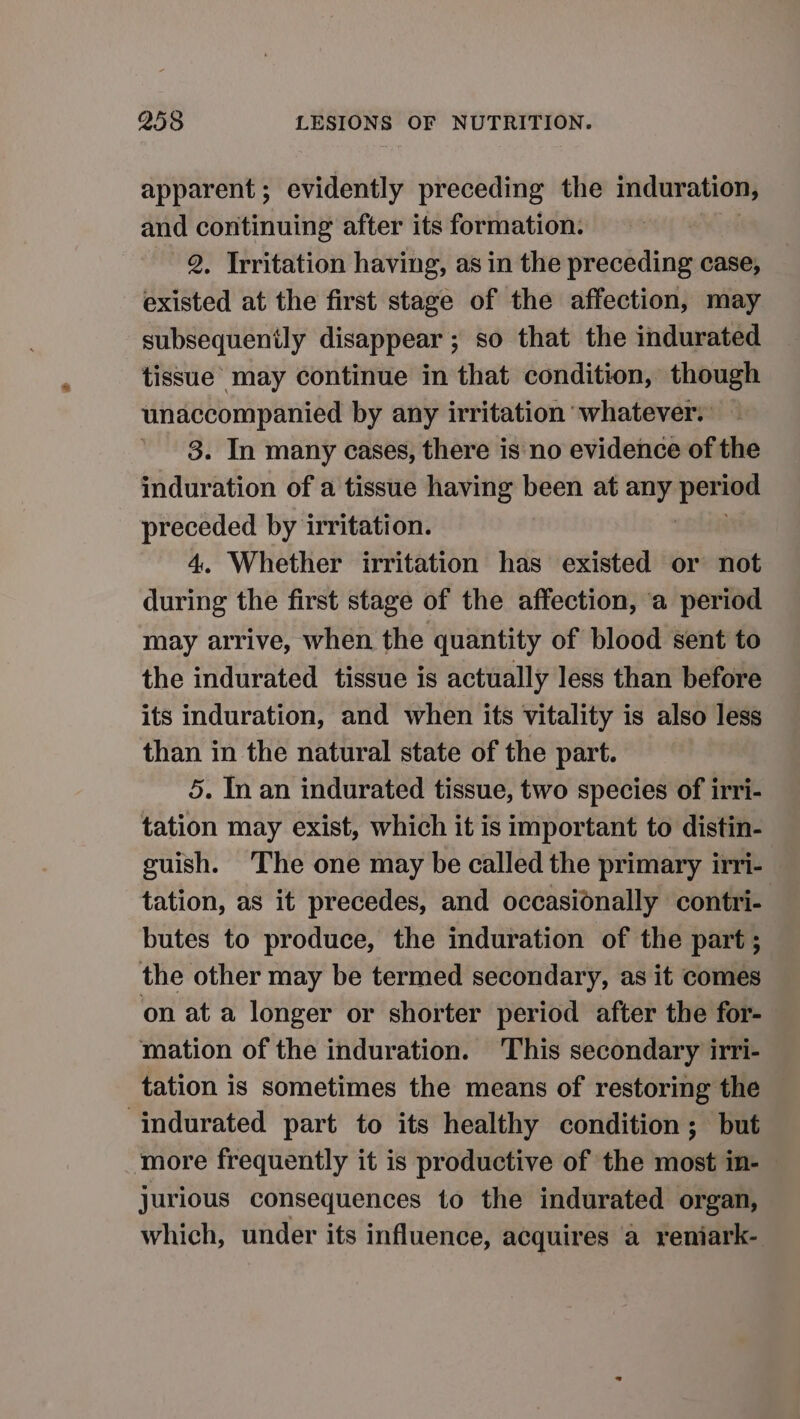 apparent; evidently preceding the induration, and continuing after its formation. 2. Irritation having, as in the preceding case, existed at the first stage of the affection, may subsequently disappear ; so that the indurated tissue’ may continue in that condition, though acest ciall by any irritation whatever. — . In many cases, there is no evidence of the Raniinks of a tissue having been at any tocar preceded by irritation. 4. Whether irritation has existed or not during the first stage of the affection, a period may arrive, when the quantity of blood sent to the indurated tissue is actually less than before its induration, and when its vitality is also less than in the natural state of the part. 5. In an indurated tissue, two species of irri- tation may exist, which it is important to distin- guish. The one may be called the primary irri- tation, as it precedes, and occasionally contri- butes to produce, the induration of the part ; the other may be termed secondary, as it comes on at a longer or shorter period after the for- mation of the induration. This secondary irri- tation is sometimes the means of restoring the ‘indurated part to its healthy condition; but more frequently it is productive of the most in- jurious consequences to the indurated organ, which, under its influence, acquires a reniark-