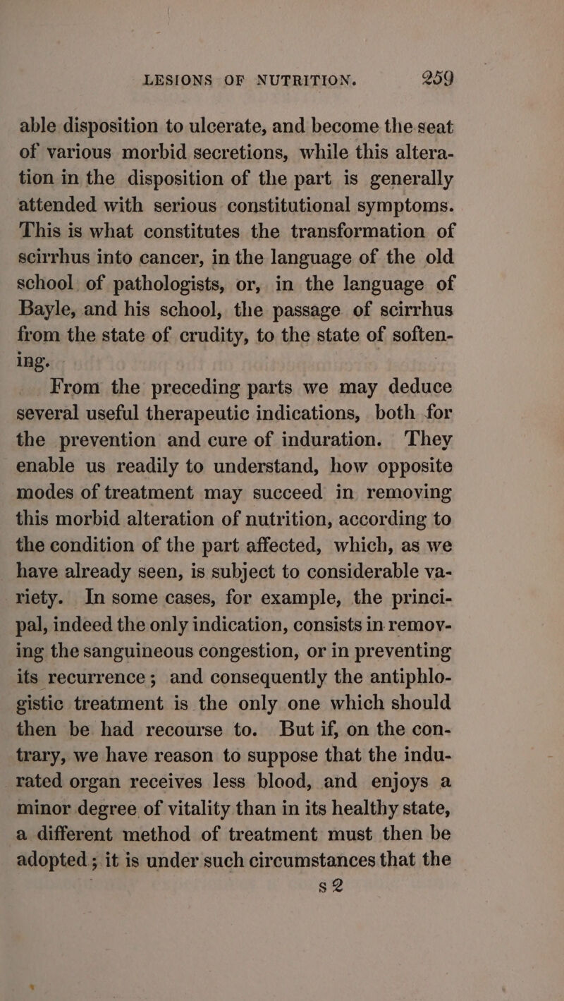 able disposition to ulcerate, and become the.seat of various morbid secretions, while this altera- tion in the disposition of the part is generally attended with serious constitutional symptoms. This is what constitutes the transformation of scirrhus into cancer, in the language of the old school of pathologists, or, in the language of Bayle, and his school, the passage of scirrhus from the state of crudity, to the state of soften- ing. | | _ From the preceding parts we may deduce several useful therapeutic indications, both for the prevention and cure of induration. ‘They enable us readily to understand, how opposite modes of treatment may succeed in removing this morbid alteration of nutrition, according to the condition of the part affected, which, as we have already seen, is subject to considerable va- riety. In some cases, for example, the princi- pal, indeed the only indication, consists in remoy- ing the sanguineous congestion, or in preventing its recurrence; and consequently the antiphlo- gistic treatment is the only one which should then be had recourse to. But if, on the con- trary, we have reason to suppose that the indu- rated organ receives less blood, and enjoys a minor degree of vitality than in its healthy state, a different method of treatment must then be adopted ; it is under such circumstances that the s2