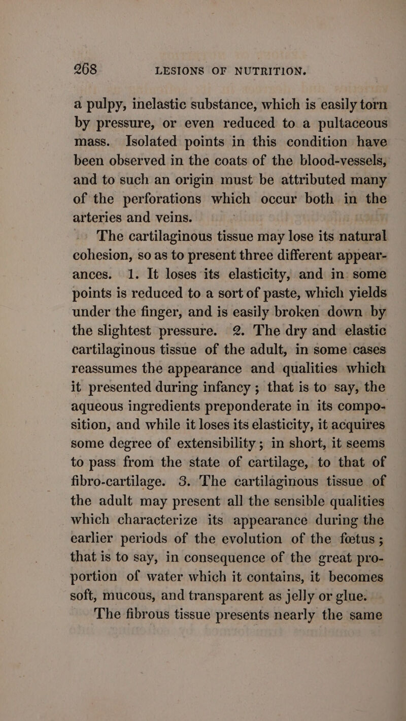 a pulpy, inelastic substance, which is easily torn by pressure, or even reduced to a pultaceous mass. Isolated points in this condition have been observed in the coats of the blood-vessels, and to such an origin must be attributed many of the perforations which occur both in the arteries and veins. ; The cartilaginous tissue may lose its natural cohesion, so as to present three different appear- ances. 1. It loses its elasticity, and in: some points is reduced to a sort of paste, which yields under the finger, and is easily broken down by the slightest pressure. 2. The dry and elastic cartilaginous tissue of the adult, in some cases reassumes the appearance and qualities which it presented during infancy ; that is to say, the aqueous ingredients preponderate in its compo- sition, and while it loses its elasticity, it acquires some degree of extensibility ; in short, it seems to pass from the state of cartilage, to that of fibro-cartilage. 3. The cartilaginous tissue of the adult may present all the sensible qualities which characterize its appearance during the earlier periods of the evolution of the fetus ; that is to say, in consequence of the great pro- portion of water which it contains, it becomes soft, mucous, and transparent as jelly or glue. The fibrous tissue presents nearly the same