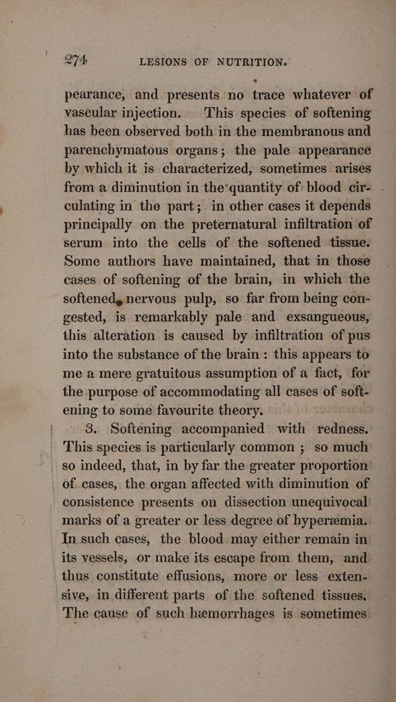 4 pearance, and presents no trace whatever of vascular injection. This species of softening has been observed both in the membranous and parenchymatous organs; the pale appearance by which it is characterized, sometimes arises from a diminution in the’quantity of blood cir- . culating in the part; in other cases it depends principally on the preternatural infiltration of serum into the cells of the softened tissue. Some authors have maintained, that in those cases of softening of the brain, in which the softened, nervous pulp, so far from being con- gested, is remarkably pale and exsangueous, this alteration is caused by infiltration of pus into the substance of the brain : this appears to me a mere gratuitous assumption of a fact, for the purpose of accommodating all cases of soft- ening to some favourite theory. 3. Softening accompanied with redness. This species is particularly common ; so much so indeed, that, in by far the greater proportion’ _ of eases, the organ affected with diminution of consistence presents on dissection unequivocal marks of a greater or less degree of hyperemia. In such cases, the blood may either remain in its vessels, or make its escape from them, and thus constitute effusions, more or less exten- sive, in different parts of the softened tissues, The cause of such hemorrhages is sometimes