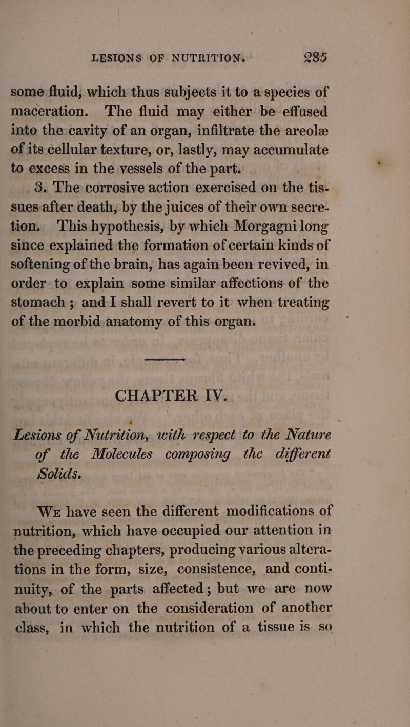 some fluid, which thus subjects it to a- species of maceration. The fluid may either be effused into the cavity of an organ, infiltrate the areole of its cellular texture, or, lastly, may accumulate to excess in the vessels of the part. | _3. The corrosive action exercised on the tis- sues after death, by the juices of their own secre- tion. This hypothesis, by which Morgagni long since explained the formation of certain kinds of softening of the brain, has again been revived, in order to explain some similar affections of the stomach ; and I shall revert to it when treating of the morbid anatomy of this organ. CHAPTER IV. Lesions of Nutrition, with respect to the Nature of the Molecules composing the different Solids. WE have seen the different modifications of nutrition, which have occupied our attention in the preceding chapters, producing various altera- _ tions in the form, size, consistence, and conti- nuity, of the parts affected; but we are now about to enter on the consideration of another class, in which the nutrition of a tissue 1s so
