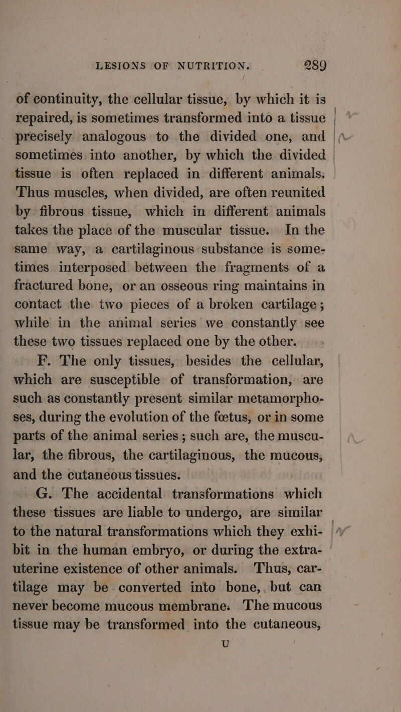 of continuity, the cellular tissue, by which it is repaired, is sometimes transformed into a tissue sometimes into another, by which the divided Thus muscles, when divided, are often reunited by fibrous tissue, which in different animals takes the place of the muscular tissue. In the same way, a cartilaginous substance is some- times interposed between the fragments of a fractured bone, or an osseous ring maintains in contact the two pieces of a broken cartilage; while in the animal series we constantly see these two tissues replaced one by the other. F. The only tissues, besides the cellular, which are susceptible of transformation, are such as constantly present similar metamorpho- ses, during the evolution of the foetus, or in some parts of the animal series ; such are, the muscu- lar, the fibrous, the cartilaginous, the mucous, and the cutaneous tissues. G. The accidental transformations which these tissues are liable to undergo, are similar to the natural transformations which they exhi- uterine existence of other animals. Thus, car- tilage may be converted into bone,, but can never become mucous membrane: The mucous tissue may be transformed into the cutaneous, ‘ :