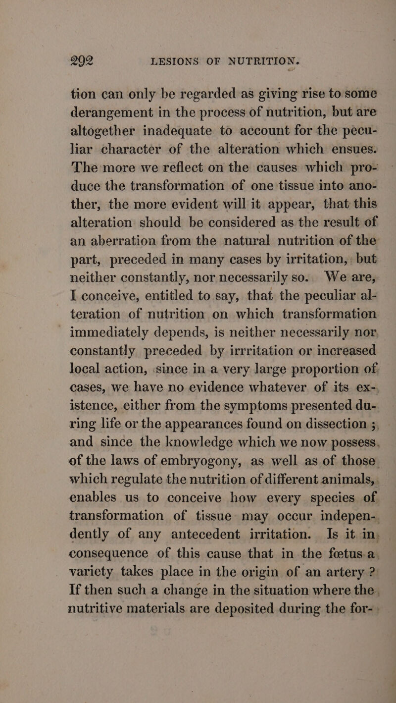 tion can only be regarded as giving rise to some derangement in the process of nutrition, but are altogether inadequate to account for the pecu- liar character of the alteration which ensues. The more we reflect on the causes which pro- duce the transformation of one tissue into ano- ther, the more evident will it appear, that this alteration should be considered as the result of an aberration from the natural nutrition of the part, preceded in many cases by irritation, but neither constantly, nor necessarily so.. We are, I conceive, entitled to say, that the peculiar al- teration of nutrition on which transformation immediately depends, is neither necessarily nor, constantly preceded by irrritation or increased local action, since in a very large proportion of. cases, we have no evidence whatever of its ex- istence, either from the symptoms presented du- ring life or the appearances found on dissection 5, and since the knowledge which we now possess. of the laws of embryogony, as well as of those which regulate the nutrition of different animals,. enables us to conceive how every species of. transformation of tissue may occur indepen- dently of any antecedent irritation. Is it in. consequence of this cause that in the feetus.a. variety takes place in the origin of an artery ? If then such a change in the situation where the. nutritive materials are deposited during the for- -