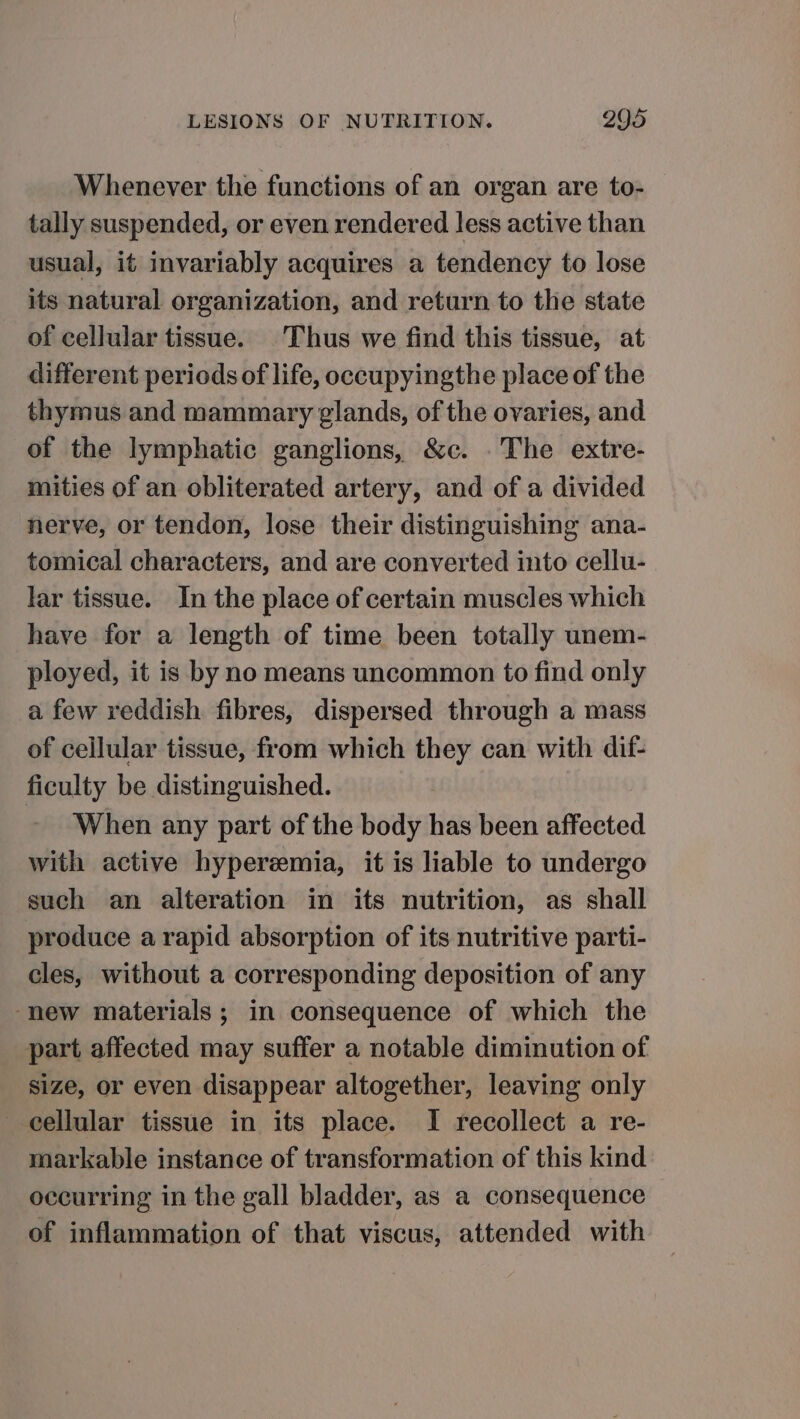 Whenever the functions of an organ are to- tally suspended, or even rendered less active than usual, it invariably acquires a tendency to lose its natural organization, and return to the state of cellular tissue. Thus we find this tissue, at different periods of life, occupyingthe place of the thymus and mammary glands, of the ovaries, and of the lymphatic ganglions, &amp;c. .The extre- mities of an obliterated artery, and of a divided nerve, or tendon, lose their distinguishing ana- tomical characters, and are converted into cellu- lar tissue. In the place of certain muscles which have for a length of time been totally unem- ployed, it is by no means uncommon to find only _a few reddish fibres, dispersed through a mass of cejlular tissue, from which they can with dif- ficulty be distinguished. When any part of the body has been affected with active hyperemia, it is liable to undergo such an alteration in its nutrition, as shall produce a rapid absorption of its nutritive parti- cles, without a corresponding deposition of any “new materials ; in consequence of which the part affected may suffer a notable diminution of size, or even disappear altogether, leaving only cellular tissue in its place. I recollect a re- markable instance of transformation of this kind occurring in the gall bladder, as a consequence of inflammation of that viscus, attended with