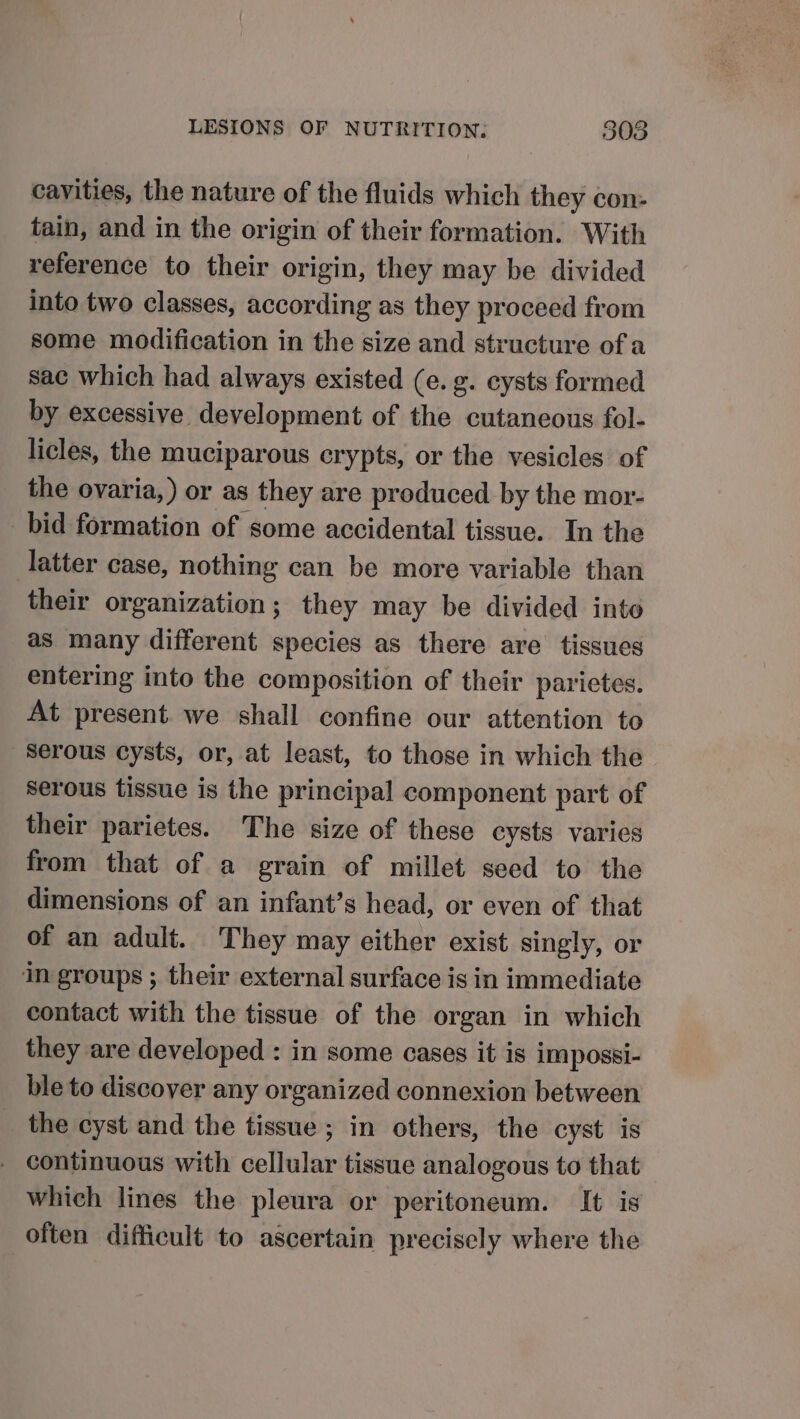 cavities, the nature of the fluids which they con- tain, and in the origin of their formation. With reference to their origin, they may be divided into two classes, according as they proceed from some modification in the size and structure of a sac which had always existed (e. ¢. cysts formed by excessive development of the cutaneous fol- licles, the muciparous crypts, or the vesicles of the ovaria,) or as they are produced by the mor- bid formation of some accidental tissue. In the latter case, nothing can be more variable than their organization; they may be divided into as many different species as there are tissues entering into the composition of their parietes. At present. we shall confine our attention to serous cysts, or, at least, to those in which the serous tissue is the principal component part of their parietes. The size of these cysts varies from that of a grain of millet seed to the dimensions of an infant’s head, or even of that of an adult. They may either exist singly, or im groups ; their external surface is in immediate contact with the tissue of the organ in which they are developed : in some cases it is impossi- ble to discover any organized connexion between _ the cyst and the tissue; in others, the cyst is _ continuous with cellular tissue analogous to that which lines the pleura or peritoneum. It is often difficult to ascertain precisely where the