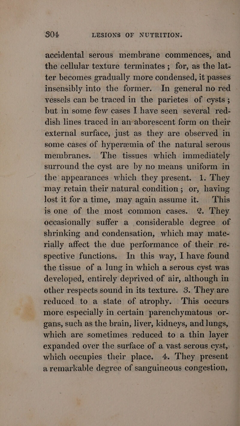 accidental serous membrane commences, and the cellular texture terminates ; for, as the lat- ter becomes gradually more condensed, it passes insensibly into the former. In general no red - vessels can be traced in the parietes of cysts ; but in some few cases I have seen several red- dish lines traced in an’aborescent form on their external surface, just as they are observed in some cases of hyperzemia of the natural serous membranes. The tissues which immediately surround the cyst are by no means uniform in the’ appearances which they present. 1. They may retain their natural condition; or, having lost it for a time, may again assume it. This is one of the most common cases. 2. They occasionally suffer a considerable degree of shrinking and condensation, which may mate- rially affect the due performance of their re-. spective functions. In this way, I have found the tissue of a lung in which a serous cyst was developed, entirely deprived of air, although in other respects sound in its texture. 3. They are reduced to a state of atrophy. This occurs more especially in certain parenchymatous or- gans, such as the brain, liver, kidneys, and lungs, which are sometimes reduced to a thin layer expanded over the surface of a vast serous cyst, which occupies their place. 4. They present aremarkable degree of sanguineous congestion,