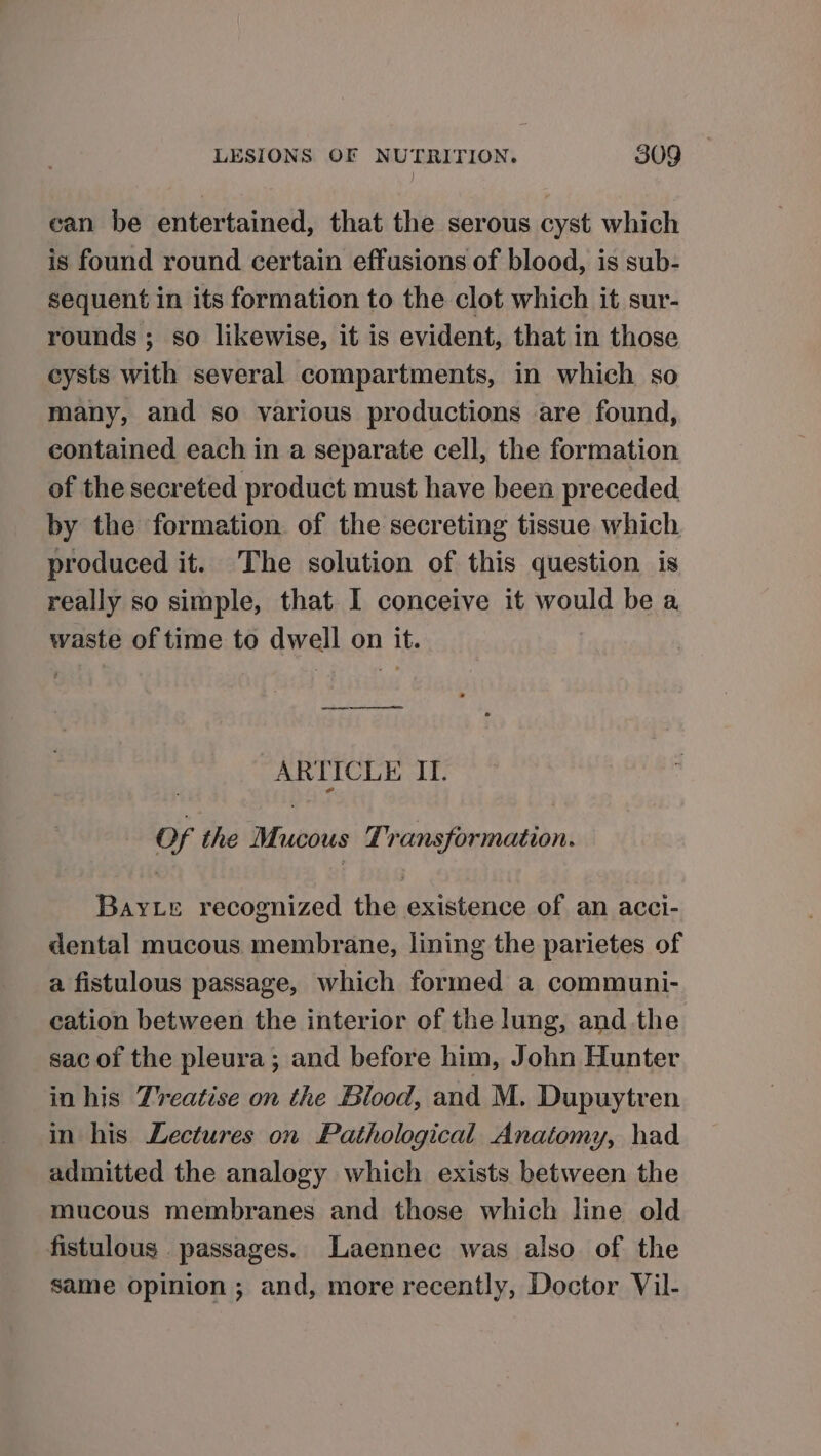 can be entertained, that the serous cyst which is found round certain effusions of blood, is sub- sequent in its formation to the clot which it sur- rounds; so likewise, it is evident, that in those cysts with several compartments, in which so many, and so various productions are found, contained each in a separate cell, the formation of the secreted product must have been preceded by the formation. of the secreting tissue which. produced it. The solution of this question is really so simple, that I conceive it would be a waste of time to dwell on it. ARTICLE IT. Of the Mucous Transformation. Bay te recognized the existence of an acci- dental mucous membrane, lining the parietes of a fistulous passage, which formed a communi- cation between the interior of the lung, and the sac of the pleura; and before him, John Hunter in his Treatise on the Blood, and M. Dupuytren in his Lectures on Pathological Anatomy, had admitted the analogy which exists between the mucous membranes and those which line old fistulous passages. Laennec was also of the same opinion ; and, more recently, Doctor Vil-